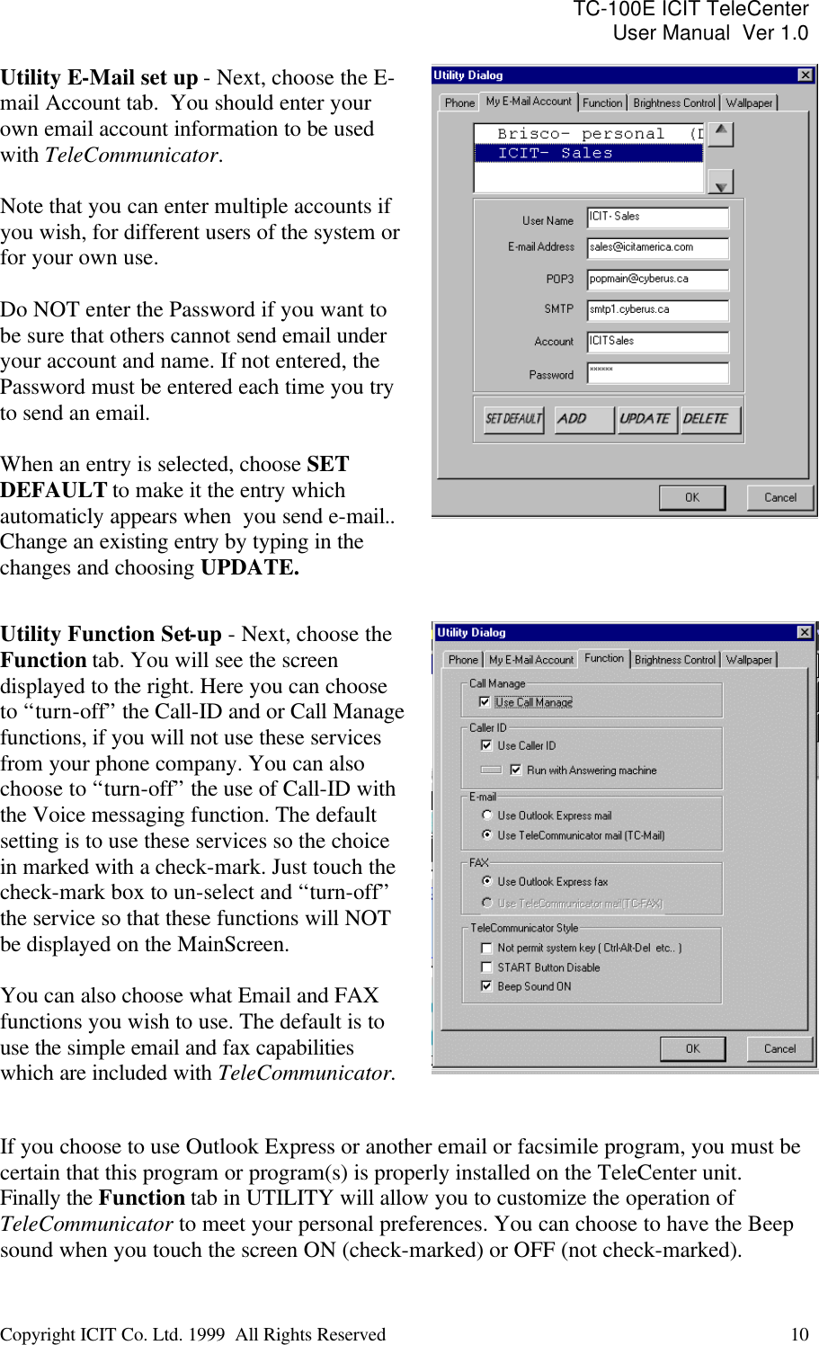 TC-100E ICIT TeleCenter User Manual  Ver 1.0   Copyright ICIT Co. Ltd. 1999  All Rights Reserved  10   Utility E-Mail set up - Next, choose the E-mail Account tab.  You should enter your own email account information to be used with TeleCommunicator.  Note that you can enter multiple accounts if you wish, for different users of the system or for your own use.   Do NOT enter the Password if you want to be sure that others cannot send email under your account and name. If not entered, the Password must be entered each time you try to send an email.  When an entry is selected, choose SET DEFAULT to make it the entry which automaticly appears when  you send e-mail.. Change an existing entry by typing in the changes and choosing UPDATE.   Utility Function Set-up - Next, choose the Function tab. You will see the screen displayed to the right. Here you can choose to “turn-off” the Call-ID and or Call Manage functions, if you will not use these services from your phone company. You can also choose to “turn-off” the use of Call-ID with the Voice messaging function. The default setting is to use these services so the choice in marked with a check-mark. Just touch the check-mark box to un-select and “turn-off” the service so that these functions will NOT be displayed on the MainScreen.   You can also choose what Email and FAX functions you wish to use. The default is to use the simple email and fax capabilities which are included with TeleCommunicator.      If you choose to use Outlook Express or another email or facsimile program, you must be certain that this program or program(s) is properly installed on the TeleCenter unit. Finally the Function tab in UTILITY will allow you to customize the operation of TeleCommunicator to meet your personal preferences. You can choose to have the Beep sound when you touch the screen ON (check-marked) or OFF (not check-marked). 