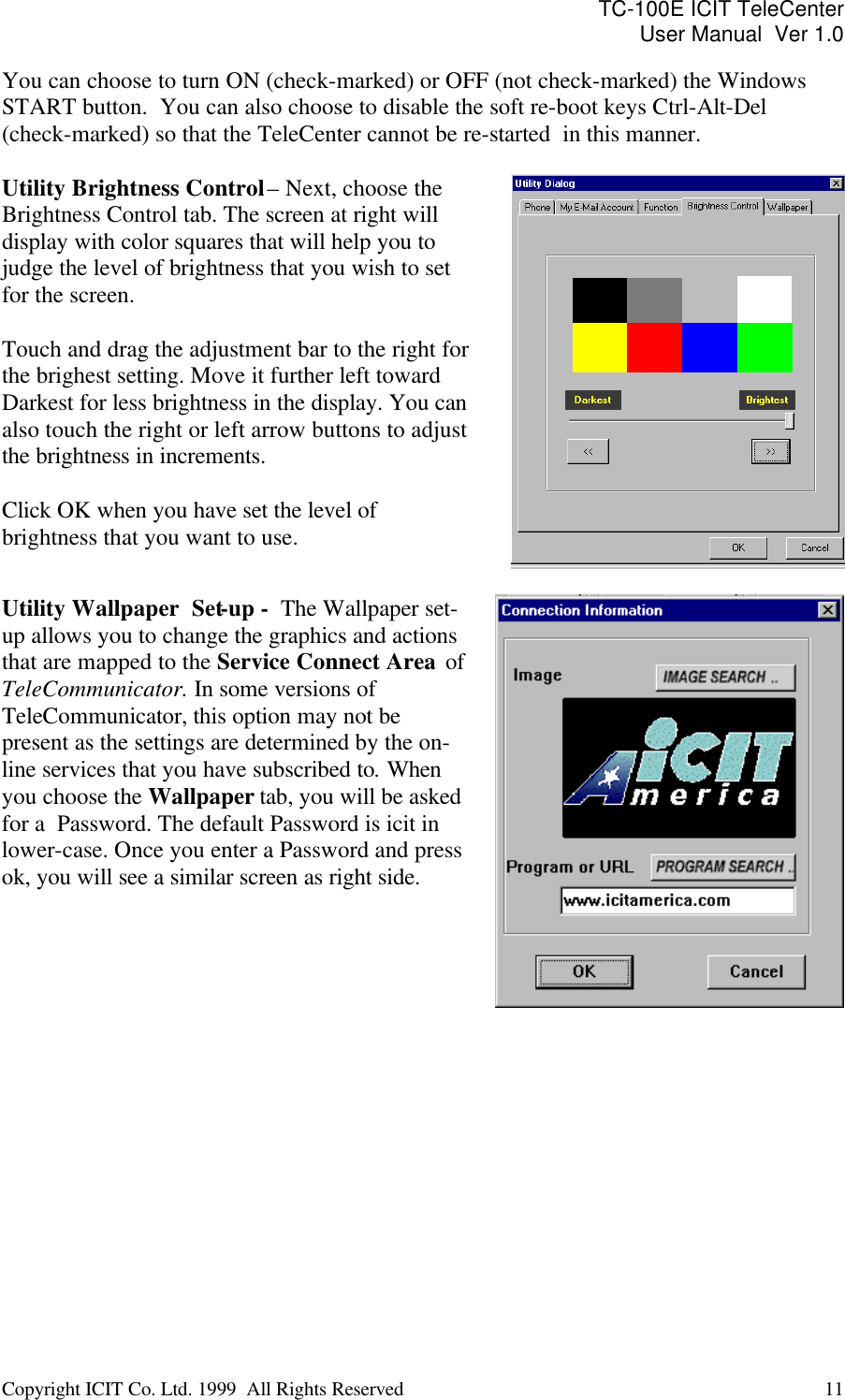 TC-100E ICIT TeleCenter User Manual  Ver 1.0   Copyright ICIT Co. Ltd. 1999  All Rights Reserved  11   You can choose to turn ON (check-marked) or OFF (not check-marked) the Windows START button.  You can also choose to disable the soft re-boot keys Ctrl-Alt-Del  (check-marked) so that the TeleCenter cannot be re-started  in this manner.  Utility Brightness Control – Next, choose the Brightness Control tab. The screen at right will display with color squares that will help you to judge the level of brightness that you wish to set for the screen.  Touch and drag the adjustment bar to the right for the brighest setting. Move it further left toward Darkest for less brightness in the display. You can also touch the right or left arrow buttons to adjust the brightness in increments.  Click OK when you have set the level of brightness that you want to use.   Utility Wallpaper  Set-up -  The Wallpaper set-up allows you to change the graphics and actions that are mapped to the Service Connect Area  of TeleCommunicator. In some versions of TeleCommunicator, this option may not be present as the settings are determined by the on-line services that you have subscribed to. When you choose the Wallpaper tab, you will be asked for a  Password. The default Password is icit in lower-case. Once you enter a Password and press ok, you will see a similar screen as right side.    