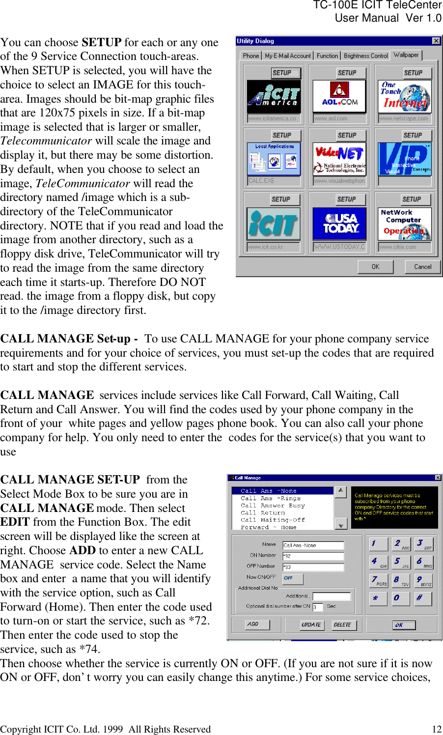 TC-100E ICIT TeleCenter User Manual  Ver 1.0   Copyright ICIT Co. Ltd. 1999  All Rights Reserved  12   You can choose SETUP for each or any one of the 9 Service Connection touch-areas. When SETUP is selected, you will have the choice to select an IMAGE for this touch-area. Images should be bit-map graphic files that are 120x75 pixels in size. If a bit-map image is selected that is larger or smaller, Telecommunicator will scale the image and display it, but there may be some distortion. By default, when you choose to select an image, TeleCommunicator will read the directory named /image which is a sub-directory of the TeleCommunicator directory. NOTE that if you read and load the image from another directory, such as a floppy disk drive, TeleCommunicator will try to read the image from the same directory each time it starts-up. Therefore DO NOT read. the image from a floppy disk, but copy it to the /image directory first.    CALL MANAGE Set-up -  To use CALL MANAGE for your phone company service requirements and for your choice of services, you must set-up the codes that are required to start and stop the different services.   CALL MANAGE  services include services like Call Forward, Call Waiting, Call Return and Call Answer. You will find the codes used by your phone company in the front of your  white pages and yellow pages phone book. You can also call your phone company for help. You only need to enter the  codes for the service(s) that you want to use  CALL MANAGE SET-UP  from the  Select Mode Box to be sure you are in CALL MANAGE mode. Then select EDIT from the Function Box. The edit screen will be displayed like the screen at right. Choose ADD to enter a new CALL MANAGE  service code. Select the Name box and enter  a name that you will identify with the service option, such as Call Forward (Home). Then enter the code used to turn-on or start the service, such as *72. Then enter the code used to stop the service, such as *74.   Then choose whether the service is currently ON or OFF. (If you are not sure if it is now ON or OFF, don’t worry you can easily change this anytime.) For some service choices, 