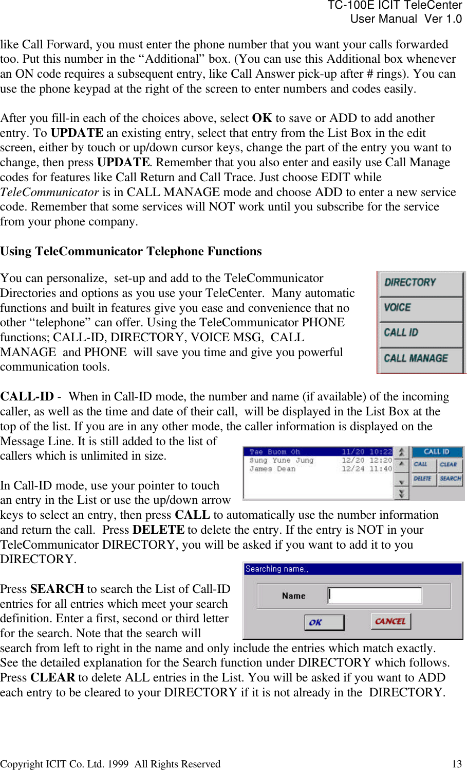 TC-100E ICIT TeleCenter User Manual  Ver 1.0   Copyright ICIT Co. Ltd. 1999  All Rights Reserved  13   like Call Forward, you must enter the phone number that you want your calls forwarded too. Put this number in the “Additional” box. (You can use this Additional box whenever an ON code requires a subsequent entry, like Call Answer pick-up after # rings). You can use the phone keypad at the right of the screen to enter numbers and codes easily.  After you fill-in each of the choices above, select OK to save or ADD to add another entry. To UPDATE an existing entry, select that entry from the List Box in the edit screen, either by touch or up/down cursor keys, change the part of the entry you want to change, then press UPDATE. Remember that you also enter and easily use Call Manage codes for features like Call Return and Call Trace. Just choose EDIT while TeleCommunicator is in CALL MANAGE mode and choose ADD to enter a new service code. Remember that some services will NOT work until you subscribe for the service from your phone company.  Using TeleCommunicator Telephone Functions  You can personalize,  set-up and add to the TeleCommunicator Directories and options as you use your TeleCenter.  Many automatic functions and built in features give you ease and convenience that no other “telephone” can offer. Using the TeleCommunicator PHONE functions; CALL-ID, DIRECTORY, VOICE MSG,  CALL MANAGE  and PHONE  will save you time and give you powerful communication tools.   CALL-ID -  When in Call-ID mode, the number and name (if available) of the incoming caller, as well as the time and date of their call,  will be displayed in the List Box at the top of the list. If you are in any other mode, the caller information is displayed on the Message Line. It is still added to the list of callers which is unlimited in size.   In Call-ID mode, use your pointer to touch an entry in the List or use the up/down arrow keys to select an entry, then press CALL to automatically use the number information and return the call.  Press DELETE to delete the entry. If the entry is NOT in your TeleCommunicator DIRECTORY, you will be asked if you want to add it to you DIRECTORY.   Press SEARCH to search the List of Call-ID entries for all entries which meet your search definition. Enter a first, second or third letter for the search. Note that the search will search from left to right in the name and only include the entries which match exactly. See the detailed explanation for the Search function under DIRECTORY which follows. Press CLEAR to delete ALL entries in the List. You will be asked if you want to ADD each entry to be cleared to your DIRECTORY if it is not already in the  DIRECTORY.  