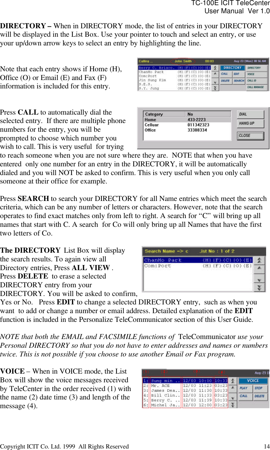 TC-100E ICIT TeleCenter User Manual  Ver 1.0   Copyright ICIT Co. Ltd. 1999  All Rights Reserved  14   DIRECTORY – When in DIRECTORY mode, the list of entries in your DIRECTORY will be displayed in the List Box. Use your pointer to touch and select an entry, or use your up/down arrow keys to select an entry by highlighting the line.    Note that each entry shows if Home (H), Office (O) or Email (E) and Fax (F) information is included for this entry.    Press CALL to automatically dial the selected entry.  If there are multiple phone numbers for the entry, you will be prompted to choose which number you wish to call. This is very useful  for trying to reach someone when you are not sure where they are.  NOTE that when you have entered  only one number for an entry in the DIRECTORY, it will be automatically dialed and you will NOT be asked to confirm. This is very useful when you only call someone at their office for example.  Press SEARCH to search your DIRECTORY for all Name entries which meet the search criteria, which can be any number of letters or characters. However, note that the search operates to find exact matches only from left to right. A search for “C” will bring up all names that start with C. A search  for Co will only bring up all Names that have the first two letters of Co.  The DIRECTORY  List Box will display the search results. To again view all Directory entries, Press ALL VIEW . Press DELETE  to erase a selected DIRECTORY entry from your DIRECTORY. You will be asked to confirm, Yes or No.   Press EDIT to change a selected DIRECTORY entry,  such as when you want  to add or change a number or email address. Detailed explanation of the EDIT function is included in the Personalize TeleCommunicator section of this User Guide.  NOTE that both the EMAIL and FACSIMILE functions of  TeleCommunicator use your Personal DIRECTORY so that you do not have to enter addresses and names or numbers twice. This is not possible if you choose to use another Email or Fax program.  VOICE – When in VOICE mode, the List Box will show the voice messages received by TeleCenter in the order received (1) with the name (2) date time (3) and length of the message (4).   