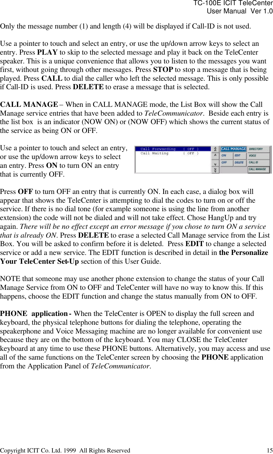 TC-100E ICIT TeleCenter User Manual  Ver 1.0   Copyright ICIT Co. Ltd. 1999  All Rights Reserved  15   Only the message number (1) and length (4) will be displayed if Call-ID is not used.  Use a pointer to touch and select an entry, or use the up/down arrow keys to select an entry. Press PLAY to skip to the selected message and play it back on the TeleCenter speaker. This is a unique convenience that allows you to listen to the messages you want first, without going through other messages. Press STOP to stop a message that is being played. Press CALL to dial the caller who left the selected message. This is only possible if Call-ID is used. Press DELETE to erase a message that is selected.  CALL MANAGE – When in CALL MANAGE mode, the List Box will show the Call Manage service entries that have been added to TeleCommunicator.  Beside each entry is the list box  is an indicator (NOW ON) or (NOW OFF) which shows the current status of the service as being ON or OFF.   Use a pointer to touch and select an entry, or use the up/down arrow keys to select an entry. Press ON to turn ON an entry that is currently OFF.   Press OFF to turn OFF an entry that is currently ON. In each case, a dialog box will appear that shows the TeleCenter is attempting to dial the codes to turn on or off the service. If there is no dial tone (for example someone is using the line from another extension) the code will not be dialed and will not take effect. Chose HangUp and try again. There will be no effect except an error message if you chose to turn ON a service that is already ON. Press DELETE to erase a selected Call Manage service from the List Box. You will be asked to confirm before it is deleted.  Press EDIT to change a selected service or add a new service. The EDIT function is described in detail in the Personalize Your TeleCenter Set-Up section of this User Guide.  NOTE that someone may use another phone extension to change the status of your Call Manage Service from ON to OFF and TeleCenter will have no way to know this. If this happens, choose the EDIT function and change the status manually from ON to OFF.  PHONE  application - When the TeleCenter is OPEN to display the full screen and keyboard, the physical telephone buttons for dialing the telephone, operating the speakerphone and Voice Messaging machine are no longer available for convenient use because they are on the bottom of the keyboard. You may CLOSE the TeleCenter keyboard at any time to use these PHONE buttons. Alternatively, you may access and use all of the same functions on the TeleCenter screen by choosing the PHONE application from the Application Panel of TeleCommunicator.       