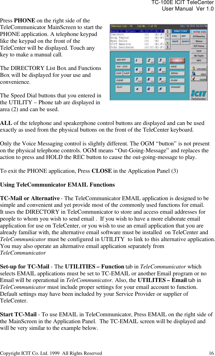 TC-100E ICIT TeleCenter User Manual  Ver 1.0   Copyright ICIT Co. Ltd. 1999  All Rights Reserved  16   Press PHONE on the right side of the TeleCommunicator MainScreen to start the PHONE application. A telephone keypad like the keypad on the front of the TeleCenter will be displayed. Touch any key to make a manual call.  The DIRECTORY List Box and Functions Box will be displayed for your use and convenience.  The Speed Dial buttons that you entered in the UTILITY – Phone tab are displayed in area (2) and can be used.    ALL of the telephone and speakerphone control buttons are displayed and can be used exactly as used from the physical buttons on the front of the TeleCenter keyboard.   Only the Voice Messaging control is slightly different. The OGM “button” is not present on the physical telephone controls. OGM means “Out-Going-Message” and replaces the action to press and HOLD the REC button to cause the out-going-message to play.  To exit the PHONE application, Press CLOSE in the Application Panel (3)  Using TeleCommunicator EMAIL Functions  TC-Mail or Alternative - The TeleCommunicator EMAIL application is designed to be simple and convenient and yet provide most of the commonly used functions for email.  It uses the DIRECTORY in TeleCommunicator to store and access email addresses for people to whom you wish to send email .  If you wish to have a more elaborate email application for use on TeleCenter, or you wish to use an email application that you are already familiar with, the alternative email software must be installed  on TeleCenter and TeleCommunicator must be configured in UTILITY  to link to this alternative application. You may also operate an alternative email application separately from TeleCommunicator  Set-up for TC-Mail - The UTILITIES – Function tab in TeleCommunicator which selects EMAIL applications must be set to TC-EMAIL or another Email program or no Email will be operational in TeleCommunicator. Also, the UTILITES – Email tab in TeleCommunicator must include proper settings for your email account to function. Default settings may have been included by your Service Provider or supplier of TeleCenter.  Start TC-Mail - To use EMAIL in TeleCommunicator, Press EMAIL on the right side of the MainScreen in the Application Panel.  The TC-EMAIL screen will be displayed and will be very similar to the example below.   