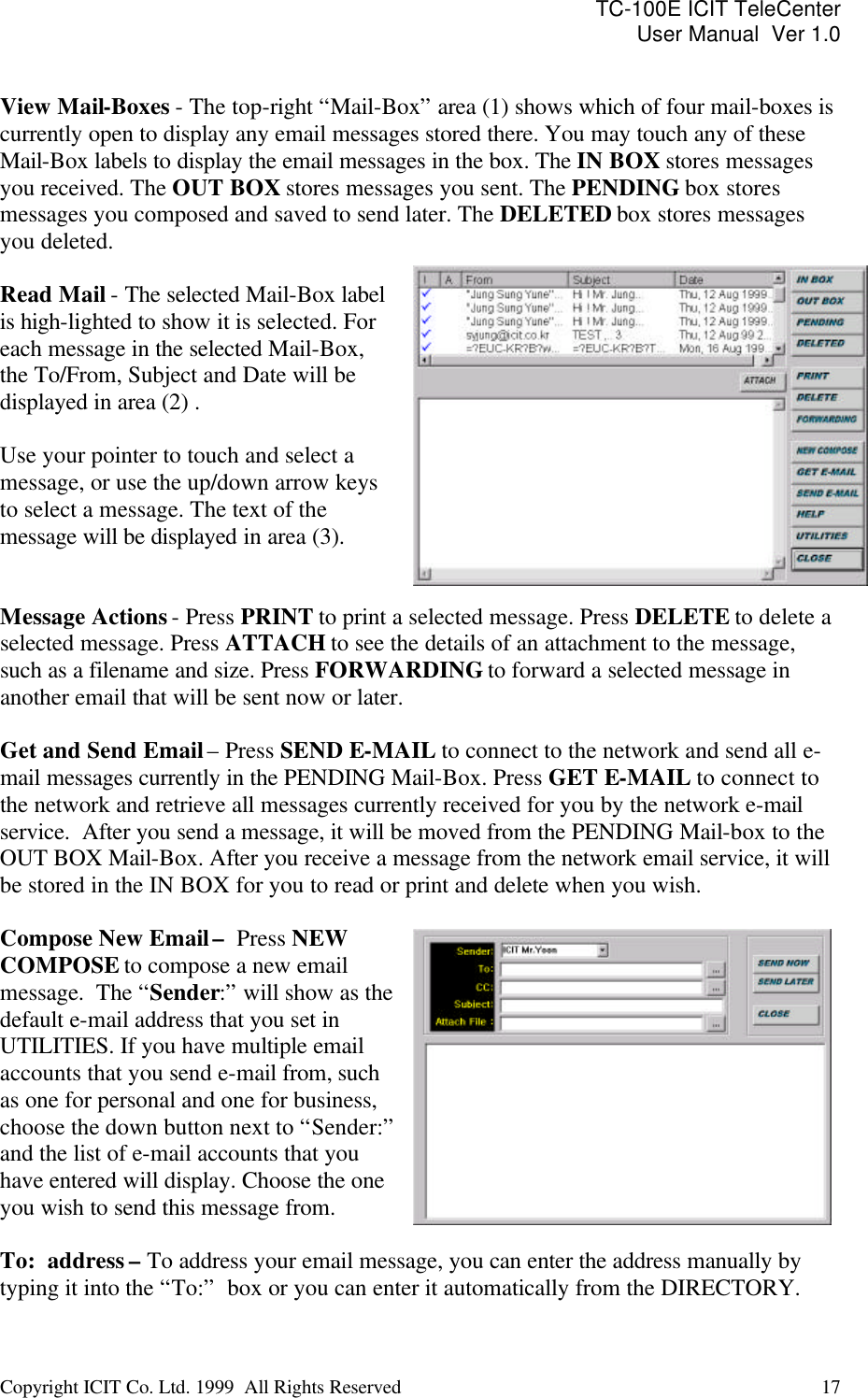 TC-100E ICIT TeleCenter User Manual  Ver 1.0   Copyright ICIT Co. Ltd. 1999  All Rights Reserved  17    View Mail-Boxes - The top-right “Mail-Box” area (1) shows which of four mail-boxes is currently open to display any email messages stored there. You may touch any of these Mail-Box labels to display the email messages in the box. The IN BOX stores messages you received. The OUT BOX stores messages you sent. The PENDING box stores messages you composed and saved to send later. The DELETED box stores messages you deleted.   Read Mail - The selected Mail-Box label is high-lighted to show it is selected. For each message in the selected Mail-Box, the To/From, Subject and Date will be  displayed in area (2) .  Use your pointer to touch and select a  message, or use the up/down arrow keys to select a message. The text of the message will be displayed in area (3).    Message Actions - Press PRINT to print a selected message. Press DELETE to delete a selected message. Press ATTACH to see the details of an attachment to the message, such as a filename and size. Press FORWARDING to forward a selected message in another email that will be sent now or later.  Get and Send Email – Press SEND E-MAIL to connect to the network and send all e-mail messages currently in the PENDING Mail-Box. Press GET E-MAIL to connect to the network and retrieve all messages currently received for you by the network e-mail service.  After you send a message, it will be moved from the PENDING Mail-box to the OUT BOX Mail-Box. After you receive a message from the network email service, it will be stored in the IN BOX for you to read or print and delete when you wish.  Compose New Email –  Press NEW COMPOSE to compose a new email message.  The “Sender:” will show as the default e-mail address that you set in UTILITIES. If you have multiple email accounts that you send e-mail from, such as one for personal and one for business, choose the down button next to “Sender:” and the list of e-mail accounts that you have entered will display. Choose the one you wish to send this message from.  To:  address – To address your email message, you can enter the address manually by typing it into the “To:”  box or you can enter it automatically from the DIRECTORY. 