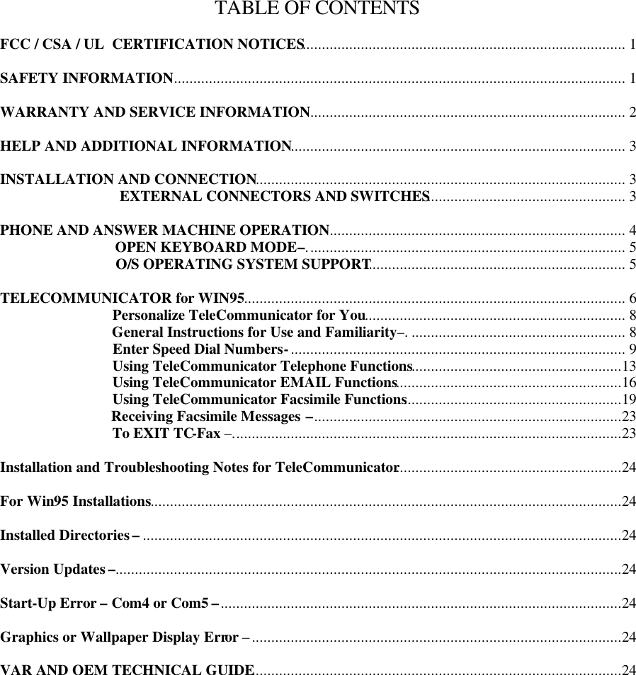 TABLE OF CONTENTS  FCC / CSA / UL  CERTIFICATION NOTICES................................................................................... 1  SAFETY INFORMATION.................................................................................................................... 1  WARRANTY AND SERVICE INFORMATION................................................................................. 2  HELP AND ADDITIONAL INFORMATION...................................................................................... 3  INSTALLATION AND CONNECTION............................................................................................... 3                                 EXTERNAL CONNECTORS AND SWITCHES................................................... 3  PHONE AND ANSWER MACHINE OPERATION............................................................................ 4                                OPEN KEYBOARD MODE –.................................................................................. 5                                O/S OPERATING SYSTEM SUPPORT.................................................................. 5  TELECOMMUNICATOR for WIN95.................................................................................................. 6                               Personalize TeleCommunicator for You................................................................... 8                               General Instructions for Use and Familiarity –........................................................ 8                               Enter Speed Dial Numbers -...................................................................................... 9                               Using TeleCommunicator Telephone Functions......................................................13                               Using TeleCommunicator EMAIL Functions..........................................................16                               Using TeleCommunicator Facsimile Functions........................................................19                               Receiving Facsimile Messages  –...............................................................................23                               To EXIT TC-Fax –....................................................................................................23  Installation and Troubleshooting Notes for TeleCommunicator..........................................................24  For Win95 Installations.........................................................................................................................24  Installed Directories –...........................................................................................................................24  Version Updates –..................................................................................................................................24  Start-Up Error – Com4 or Com5 –.......................................................................................................24  Graphics or Wallpaper Display Error –...............................................................................................24  VAR AND OEM TECHNICAL GUIDE...............................................................................................24  