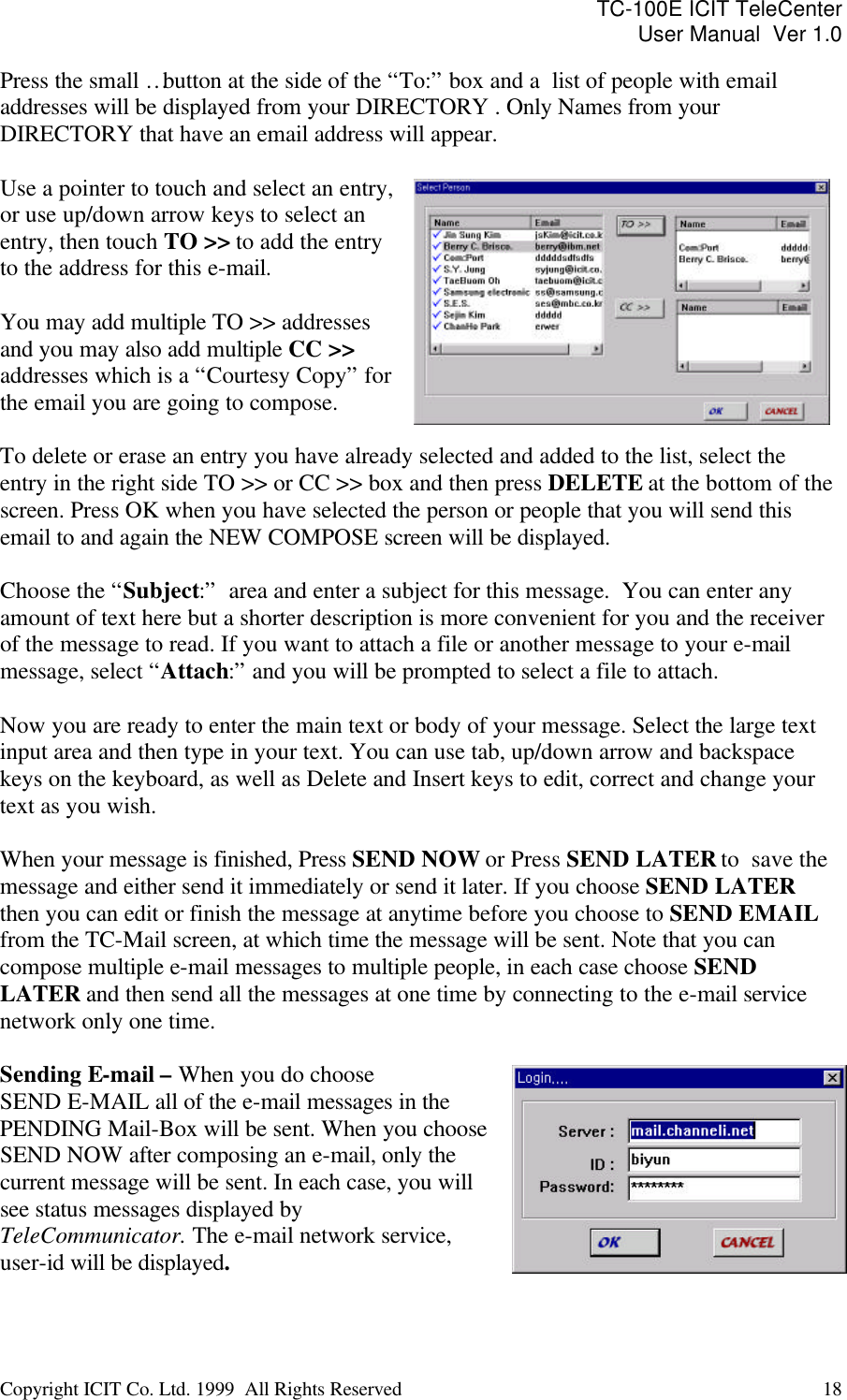 TC-100E ICIT TeleCenter User Manual  Ver 1.0   Copyright ICIT Co. Ltd. 1999  All Rights Reserved  18   Press the small … button at the side of the “To:” box and a  list of people with email addresses will be displayed from your DIRECTORY . Only Names from your DIRECTORY that have an email address will appear.   Use a pointer to touch and select an entry, or use up/down arrow keys to select an entry, then touch TO &gt;&gt; to add the entry to the address for this e-mail.   You may add multiple TO &gt;&gt; addresses and you may also add multiple CC &gt;&gt; addresses which is a “Courtesy Copy” for the email you are going to compose.  To delete or erase an entry you have already selected and added to the list, select the entry in the right side TO &gt;&gt; or CC &gt;&gt; box and then press DELETE at the bottom of the screen. Press OK when you have selected the person or people that you will send this email to and again the NEW COMPOSE screen will be displayed.   Choose the “Subject:”  area and enter a subject for this message.  You can enter any amount of text here but a shorter description is more convenient for you and the receiver of the message to read. If you want to attach a file or another message to your e-mail message, select “Attach:” and you will be prompted to select a file to attach.  Now you are ready to enter the main text or body of your message. Select the large text input area and then type in your text. You can use tab, up/down arrow and backspace keys on the keyboard, as well as Delete and Insert keys to edit, correct and change your text as you wish.  When your message is finished, Press SEND NOW or Press SEND LATER to  save the message and either send it immediately or send it later. If you choose SEND LATER then you can edit or finish the message at anytime before you choose to SEND EMAIL from the TC-Mail screen, at which time the message will be sent. Note that you can compose multiple e-mail messages to multiple people, in each case choose SEND LATER and then send all the messages at one time by connecting to the e-mail service network only one time.  Sending E-mail – When you do choose  SEND E-MAIL all of the e-mail messages in the PENDING Mail-Box will be sent. When you choose SEND NOW after composing an e-mail, only the current message will be sent. In each case, you will see status messages displayed by TeleCommunicator. The e-mail network service, user-id will be displayed.    