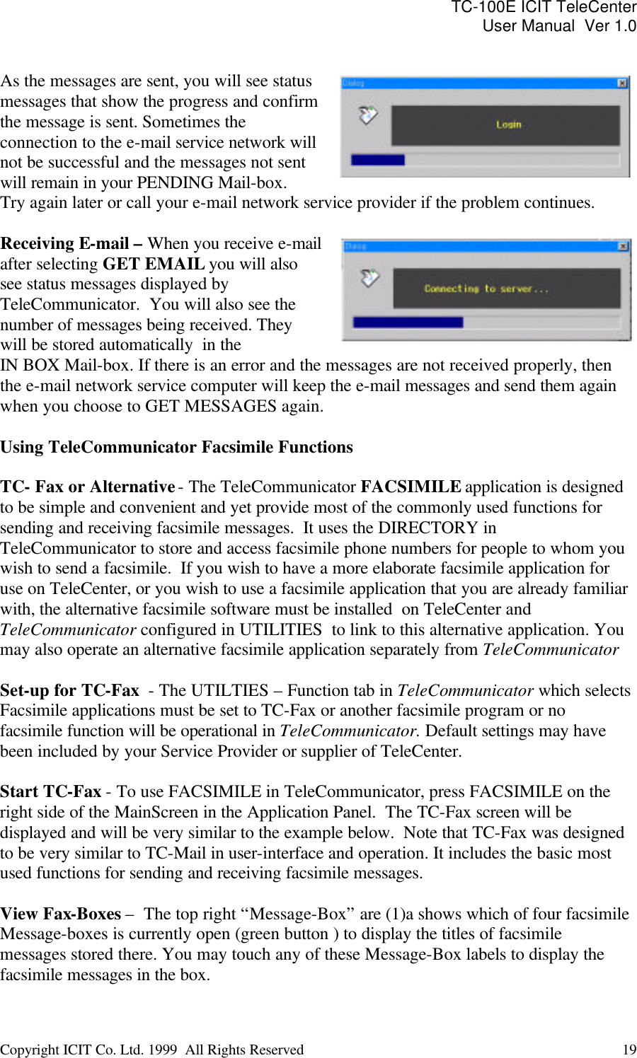 TC-100E ICIT TeleCenter User Manual  Ver 1.0   Copyright ICIT Co. Ltd. 1999  All Rights Reserved  19    As the messages are sent, you will see status messages that show the progress and confirm the message is sent. Sometimes the  connection to the e-mail service network will not be successful and the messages not sent will remain in your PENDING Mail-box.  Try again later or call your e-mail network service provider if the problem continues.  Receiving E-mail – When you receive e-mail after selecting GET EMAIL you will also see status messages displayed by TeleCommunicator.  You will also see the number of messages being received. They will be stored automatically  in the IN BOX Mail-box. If there is an error and the messages are not received properly, then the e-mail network service computer will keep the e-mail messages and send them again when you choose to GET MESSAGES again.  Using TeleCommunicator Facsimile Functions  TC- Fax or Alternative - The TeleCommunicator FACSIMILE application is designed to be simple and convenient and yet provide most of the commonly used functions for sending and receiving facsimile messages.  It uses the DIRECTORY in TeleCommunicator to store and access facsimile phone numbers for people to whom you wish to send a facsimile.  If you wish to have a more elaborate facsimile application for use on TeleCenter, or you wish to use a facsimile application that you are already familiar with, the alternative facsimile software must be installed  on TeleCenter and TeleCommunicator configured in UTILITIES  to link to this alternative application. You may also operate an alternative facsimile application separately from TeleCommunicator  Set-up for TC-Fax  - The UTILTIES – Function tab in TeleCommunicator which selects Facsimile applications must be set to TC-Fax or another facsimile program or no facsimile function will be operational in TeleCommunicator. Default settings may have been included by your Service Provider or supplier of TeleCenter.  Start TC-Fax - To use FACSIMILE in TeleCommunicator, press FACSIMILE on the right side of the MainScreen in the Application Panel.  The TC-Fax screen will be displayed and will be very similar to the example below.  Note that TC-Fax was designed to be very similar to TC-Mail in user-interface and operation. It includes the basic most used functions for sending and receiving facsimile messages.  View Fax-Boxes –  The top right “Message-Box” are (1)a shows which of four facsimile Message-boxes is currently open (green button ) to display the titles of facsimile messages stored there. You may touch any of these Message-Box labels to display the facsimile messages in the box. 