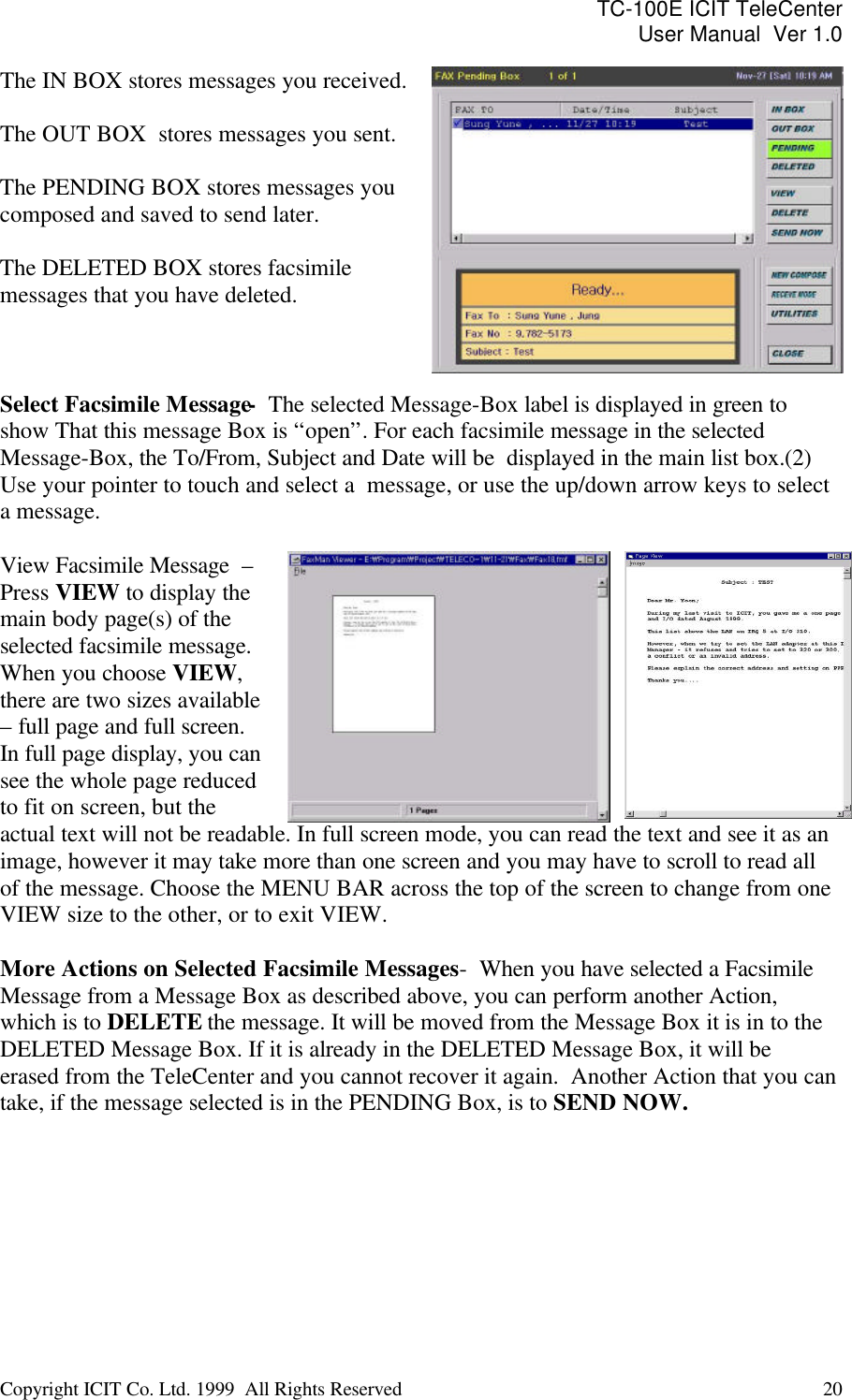 TC-100E ICIT TeleCenter User Manual  Ver 1.0   Copyright ICIT Co. Ltd. 1999  All Rights Reserved  20   The IN BOX stores messages you received.  The OUT BOX  stores messages you sent.  The PENDING BOX stores messages you composed and saved to send later.  The DELETED BOX stores facsimile messages that you have deleted.  Select Facsimile Message-  The selected Message-Box label is displayed in green to show That this message Box is “open”. For each facsimile message in the selected Message-Box, the To/From, Subject and Date will be  displayed in the main list box.(2) Use your pointer to touch and select a  message, or use the up/down arrow keys to select a message.   View Facsimile Message  –  Press VIEW to display the main body page(s) of the selected facsimile message. When you choose VIEW, there are two sizes available – full page and full screen.  In full page display, you can see the whole page reduced to fit on screen, but the actual text will not be readable. In full screen mode, you can read the text and see it as an image, however it may take more than one screen and you may have to scroll to read all of the message. Choose the MENU BAR across the top of the screen to change from one VIEW size to the other, or to exit VIEW.  More Actions on Selected Facsimile Messages -  When you have selected a Facsimile Message from a Message Box as described above, you can perform another Action, which is to DELETE the message. It will be moved from the Message Box it is in to the DELETED Message Box. If it is already in the DELETED Message Box, it will be erased from the TeleCenter and you cannot recover it again.  Another Action that you can take, if the message selected is in the PENDING Box, is to SEND NOW.   