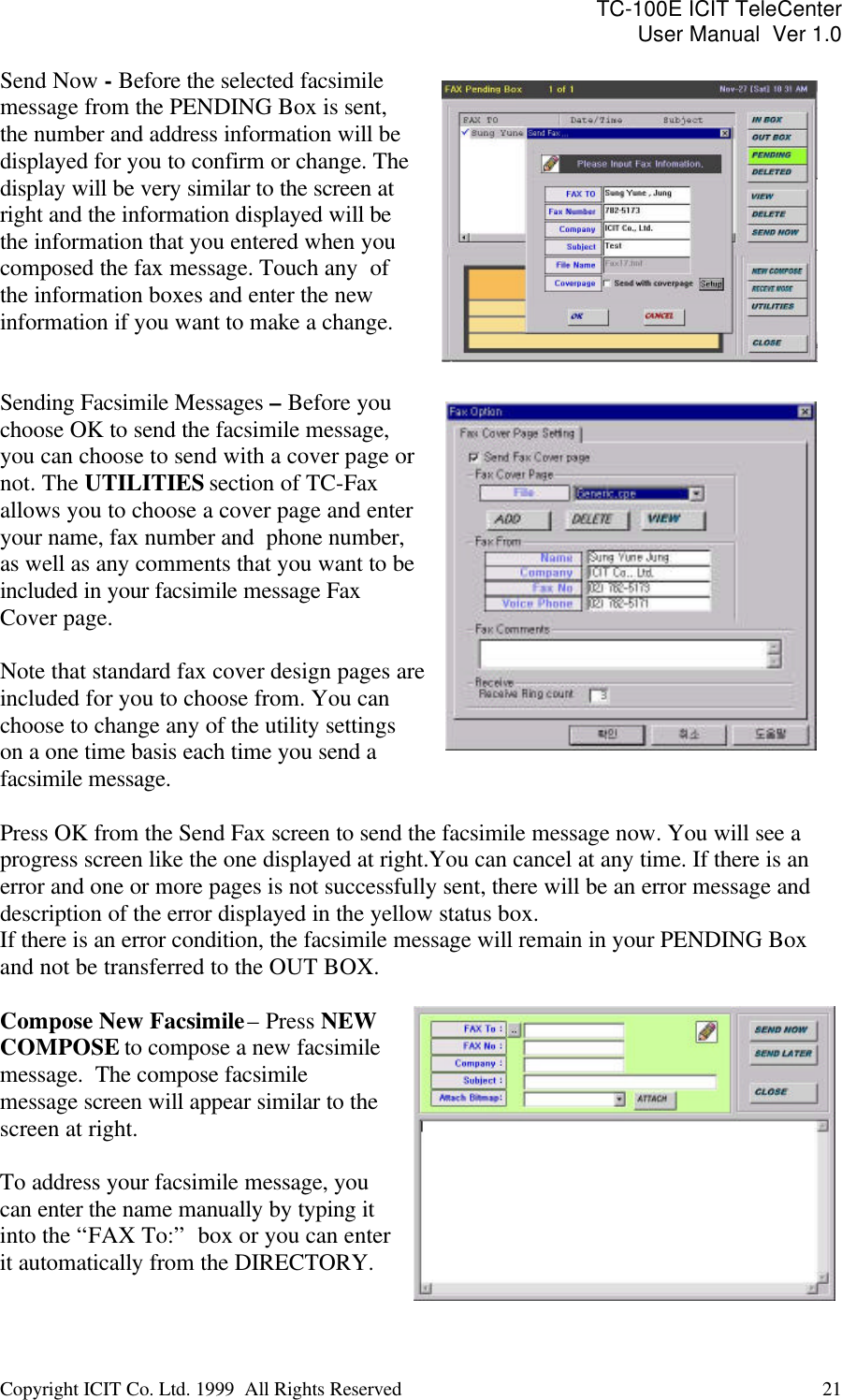 TC-100E ICIT TeleCenter User Manual  Ver 1.0   Copyright ICIT Co. Ltd. 1999  All Rights Reserved  21   Send Now - Before the selected facsimile message from the PENDING Box is sent,  the number and address information will be displayed for you to confirm or change. The display will be very similar to the screen at right and the information displayed will be the information that you entered when you composed the fax message. Touch any  of the information boxes and enter the new information if you want to make a change.    Sending Facsimile Messages – Before you choose OK to send the facsimile message, you can choose to send with a cover page or not. The UTILITIES section of TC-Fax allows you to choose a cover page and enter your name, fax number and  phone number, as well as any comments that you want to be included in your facsimile message Fax Cover page.  Note that standard fax cover design pages are included for you to choose from. You can choose to change any of the utility settings on a one time basis each time you send a facsimile message.  Press OK from the Send Fax screen to send the facsimile message now. You will see a progress screen like the one displayed at right.You can cancel at any time. If there is an error and one or more pages is not successfully sent, there will be an error message and description of the error displayed in the yellow status box.  If there is an error condition, the facsimile message will remain in your PENDING Box and not be transferred to the OUT BOX.  Compose New Facsimile – Press NEW COMPOSE to compose a new facsimile message.  The compose facsimile message screen will appear similar to the screen at right.  To address your facsimile message, you can enter the name manually by typing it into the “FAX To:”  box or you can enter it automatically from the DIRECTORY.   