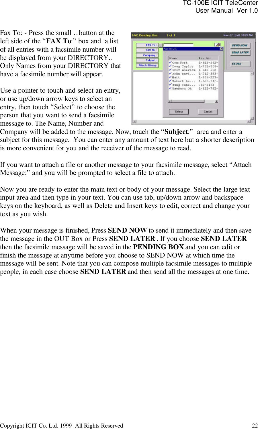 TC-100E ICIT TeleCenter User Manual  Ver 1.0   Copyright ICIT Co. Ltd. 1999  All Rights Reserved  22    Fax To: - Press the small … button at the left side of the “FAX To:” box and  a list of all entries with a facsimile number will be displayed from your DIRECTORY.. Only Names from your DIRECTORY that have a facsimile number will appear.   Use a pointer to touch and select an entry, or use up/down arrow keys to select an entry, then touch “Select” to choose the person that you want to send a facsimile message to. The Name, Number and Company will be added to the message. Now, touch the “Subject:”  area and enter a subject for this message.  You can enter any amount of text here but a shorter description is more convenient for you and the receiver of the message to read.   If you want to attach a file or another message to your facsimile message, select “Attach Message:” and you will be prompted to select a file to attach.  Now you are ready to enter the main text or body of your message. Select the large text input area and then type in your text. You can use tab, up/down arrow and backspace keys on the keyboard, as well as Delete and Insert keys to edit, correct and change your text as you wish.  When your message is finished, Press SEND NOW to send it immediately and then save the message in the OUT Box or Press SEND LATER . If you choose SEND LATER then the facsimile message will be saved in the PENDING BOX and you can edit or finish the message at anytime before you choose to SEND NOW at which time the message will be sent. Note that you can compose multiple facsimile messages to multiple people, in each case choose SEND LATER and then send all the messages at one time.   