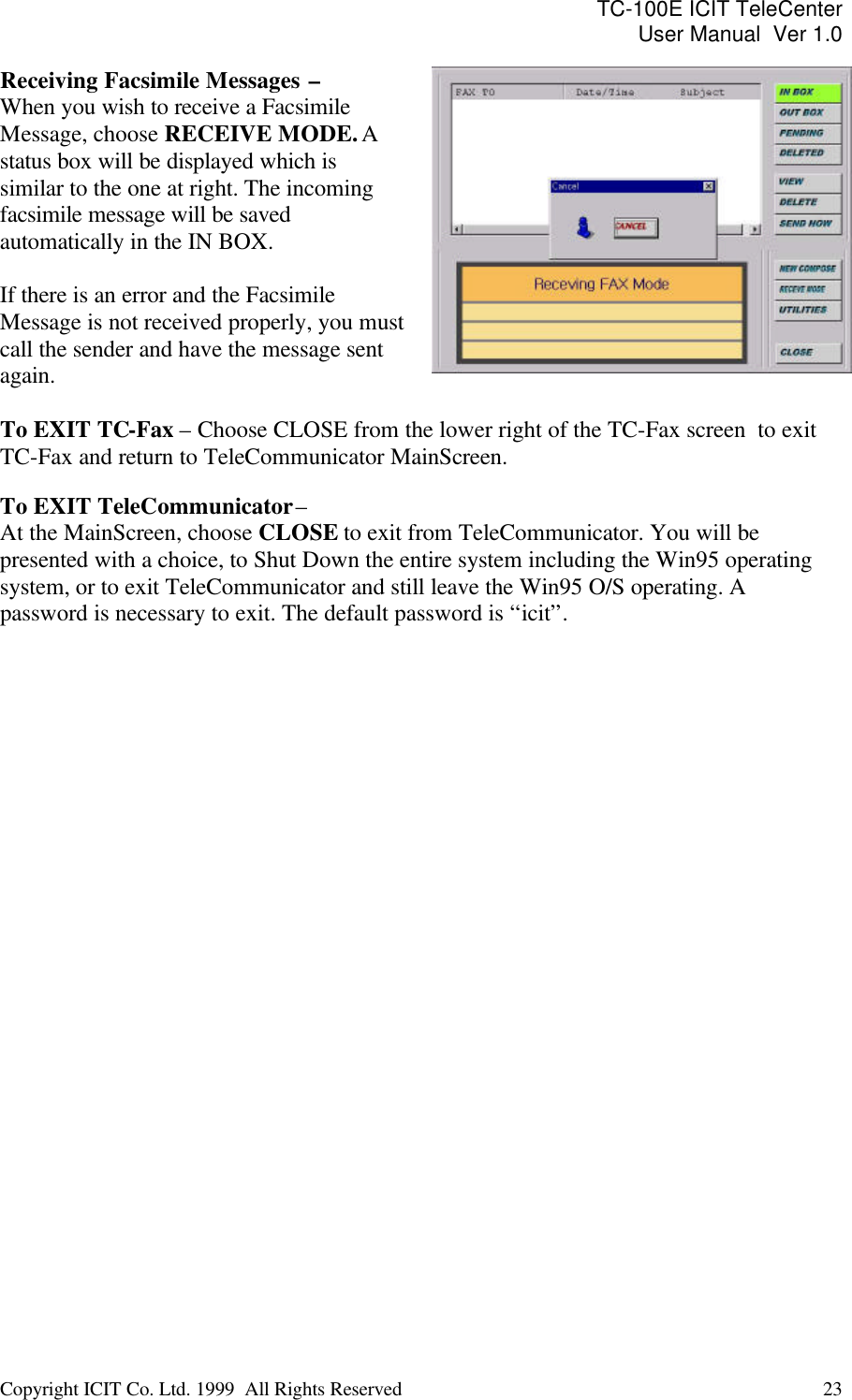 TC-100E ICIT TeleCenter User Manual  Ver 1.0   Copyright ICIT Co. Ltd. 1999  All Rights Reserved  23   Receiving Facsimile Messages  –  When you wish to receive a Facsimile Message, choose RECEIVE MODE. A status box will be displayed which is similar to the one at right. The incoming facsimile message will be saved automatically in the IN BOX.  If there is an error and the Facsimile Message is not received properly, you must call the sender and have the message sent again.   To EXIT TC-Fax – Choose CLOSE from the lower right of the TC-Fax screen  to exit TC-Fax and return to TeleCommunicator MainScreen.  To EXIT TeleCommunicator –  At the MainScreen, choose CLOSE to exit from TeleCommunicator. You will be presented with a choice, to Shut Down the entire system including the Win95 operating system, or to exit TeleCommunicator and still leave the Win95 O/S operating. A password is necessary to exit. The default password is “icit”.  