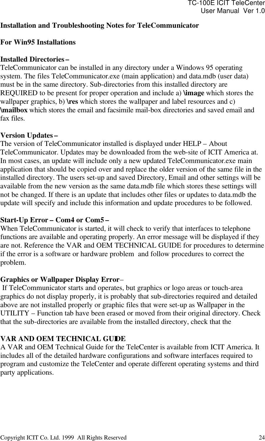 TC-100E ICIT TeleCenter User Manual  Ver 1.0   Copyright ICIT Co. Ltd. 1999  All Rights Reserved  24   Installation and Troubleshooting Notes for TeleCommunicator  For Win95 Installations   Installed Directories –  TeleCommunicator can be installed in any directory under a Windows 95 operating system. The files TeleCommunicator.exe (main application) and data.mdb (user data) must be in the same directory. Sub-directories from this installed directory are REQUIRED to be present for proper operation and include a) \image which stores the wallpaper graphics, b) \res which stores the wallpaper and label resources and c) \mailbox which stores the email and facsimile mail-box directories and saved email and fax files.  Version Updates –  The version of TeleCommunicator installed is displayed under HELP – About TeleCommunicator. Updates may be downloaded from the web-site of ICIT America at. In most cases, an update will include only a new updated TeleCommunicator.exe main application that should be copied over and replace the older version of the same file in the installed directory. The users set-up and saved Directory, Email and other settings will be available from the new version as the same data.mdb file which stores these settings will not be changed. If there is an update that includes other files or updates to data.mdb the update will specify and include this information and update procedures to be followed.  Start-Up Error – Com4 or Com5 – When TeleCommunicator is started, it will check to verify that interfaces to telephone functions are available and operating properly. An error message will be displayed if they are not. Reference the VAR and OEM TECHNICAL GUIDE for procedures to determine if the error is a software or hardware problem  and follow procedures to correct the problem.  Graphics or Wallpaper Display Error –  If TeleCommunicator starts and operates, but graphics or logo areas or touch-area graphics do not display properly, it is probably that sub-directories required and detailed above are not installed properly or graphic files that were set-up as Wallpaper in the UTILITY – Function tab have been erased or moved from their original directory. Check that the sub-directories are available from the installed directory, check that the   VAR AND OEM TECHNICAL GUIDE A VAR and OEM Technical Guide for the TeleCenter is available from ICIT America. It includes all of the detailed hardware configurations and software interfaces required to  program and customize the TeleCenter and operate different operating systems and third party applications.  