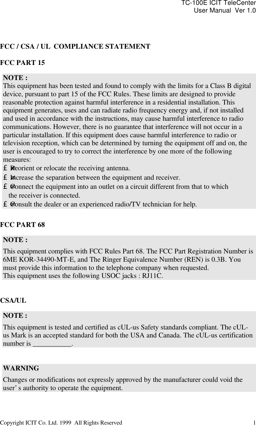 TC-100E ICIT TeleCenter User Manual  Ver 1.0   Copyright ICIT Co. Ltd. 1999  All Rights Reserved  1      FCC / CSA / UL  COMPLIANCE STATEMENT  FCC PART 15  NOTE :  This equipment has been tested and found to comply with the limits for a Class B digital device, pursuant to part 15 of the FCC Rules. These limits are designed to provide reasonable protection against harmful interference in a residential installation. This equipment generates, uses and can radiate radio frequency energy and, if not installed and used in accordance with the instructions, may cause harmful interference to radio communications. However, there is no guarantee that interference will not occur in a particular installation. If this equipment does cause harmful interference to radio or television reception, which can be determined by turning the equipment off and on, the user is encouraged to try to correct the interference by one more of the following measures: £-Reorient or relocate the receiving antenna. £-Increase the separation between the equipment and receiver. £-Connect the equipment into an outlet on a circuit different from that to which     the receiver is connected. £-Consult the dealer or an experienced radio/TV technician for help.  FCC PART 68  NOTE : This equipment complies with FCC Rules Part 68. The FCC Part Registration Number is 6ME KOR-34490-MT-E, and The Ringer Equivalence Number (REN) is 0.3B. You must provide this information to the telephone company when requested. This equipment uses the following USOC jacks : RJ11C.   CSA/UL  NOTE : This equipment is tested and certified as cUL-us Safety standards compliant. The cUL-us Mark is an accepted standard for both the USA and Canada. The cUL-us certification number is ___________.   WARNING Changes or modifications not expressly approved by the manufacturer could void the user’s authority to operate the equipment.  