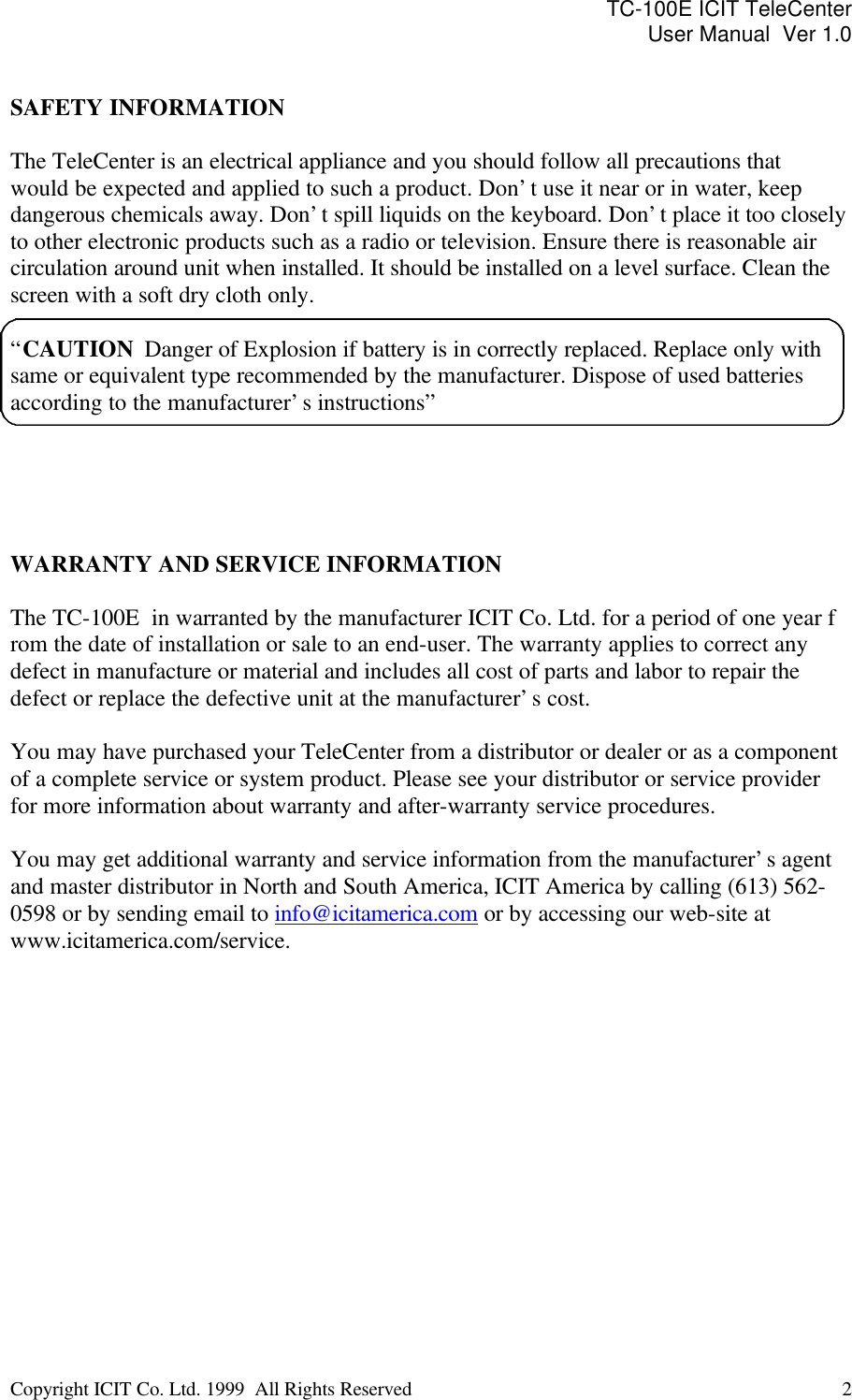 TC-100E ICIT TeleCenter User Manual  Ver 1.0   Copyright ICIT Co. Ltd. 1999  All Rights Reserved  2    SAFETY INFORMATION  The TeleCenter is an electrical appliance and you should follow all precautions that would be expected and applied to such a product. Don’t use it near or in water, keep dangerous chemicals away. Don’t spill liquids on the keyboard. Don’t place it too closely to other electronic products such as a radio or television. Ensure there is reasonable air circulation around unit when installed. It should be installed on a level surface. Clean the screen with a soft dry cloth only.  “CAUTION  Danger of Explosion if battery is in correctly replaced. Replace only with same or equivalent type recommended by the manufacturer. Dispose of used batteries according to the manufacturer’s instructions”      WARRANTY AND SERVICE INFORMATION  The TC-100E  in warranted by the manufacturer ICIT Co. Ltd. for a period of one year f rom the date of installation or sale to an end-user. The warranty applies to correct any defect in manufacture or material and includes all cost of parts and labor to repair the defect or replace the defective unit at the manufacturer’s cost.  You may have purchased your TeleCenter from a distributor or dealer or as a component of a complete service or system product. Please see your distributor or service provider for more information about warranty and after-warranty service procedures.  You may get additional warranty and service information from the manufacturer’s agent and master distributor in North and South America, ICIT America by calling (613) 562-0598 or by sending email to info@icitamerica.com or by accessing our web-site at www.icitamerica.com/service.                 