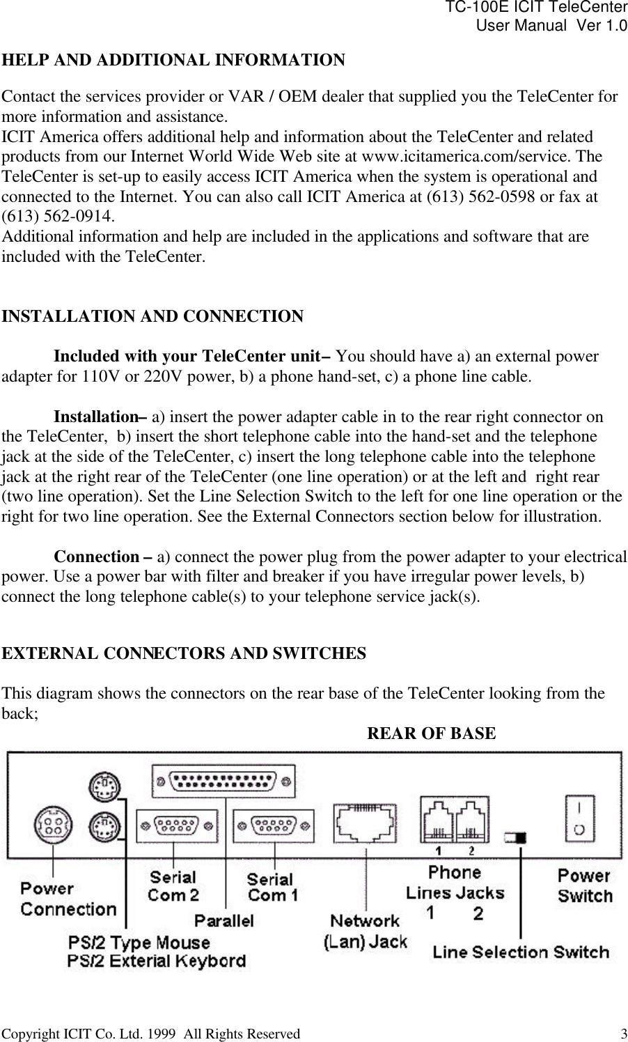 TC-100E ICIT TeleCenter User Manual  Ver 1.0   Copyright ICIT Co. Ltd. 1999  All Rights Reserved  3   HELP AND ADDITIONAL INFORMATION  Contact the services provider or VAR / OEM dealer that supplied you the TeleCenter for more information and assistance. ICIT America offers additional help and information about the TeleCenter and related products from our Internet World Wide Web site at www.icitamerica.com/service. The TeleCenter is set-up to easily access ICIT America when the system is operational and connected to the Internet. You can also call ICIT America at (613) 562-0598 or fax at (613) 562-0914. Additional information and help are included in the applications and software that are included with the TeleCenter.   INSTALLATION AND CONNECTION   Included with your TeleCenter unit – You should have a) an external power adapter for 110V or 220V power, b) a phone hand-set, c) a phone line cable.   Installation– a) insert the power adapter cable in to the rear right connector on the TeleCenter,  b) insert the short telephone cable into the hand-set and the telephone jack at the side of the TeleCenter, c) insert the long telephone cable into the telephone jack at the right rear of the TeleCenter (one line operation) or at the left and  right rear (two line operation). Set the Line Selection Switch to the left for one line operation or the right for two line operation. See the External Connectors section below for illustration.   Connection – a) connect the power plug from the power adapter to your electrical power. Use a power bar with filter and breaker if you have irregular power levels, b) connect the long telephone cable(s) to your telephone service jack(s).   EXTERNAL CONNECTORS AND SWITCHES  This diagram shows the connectors on the rear base of the TeleCenter looking from the back;                    REAR OF BASE  