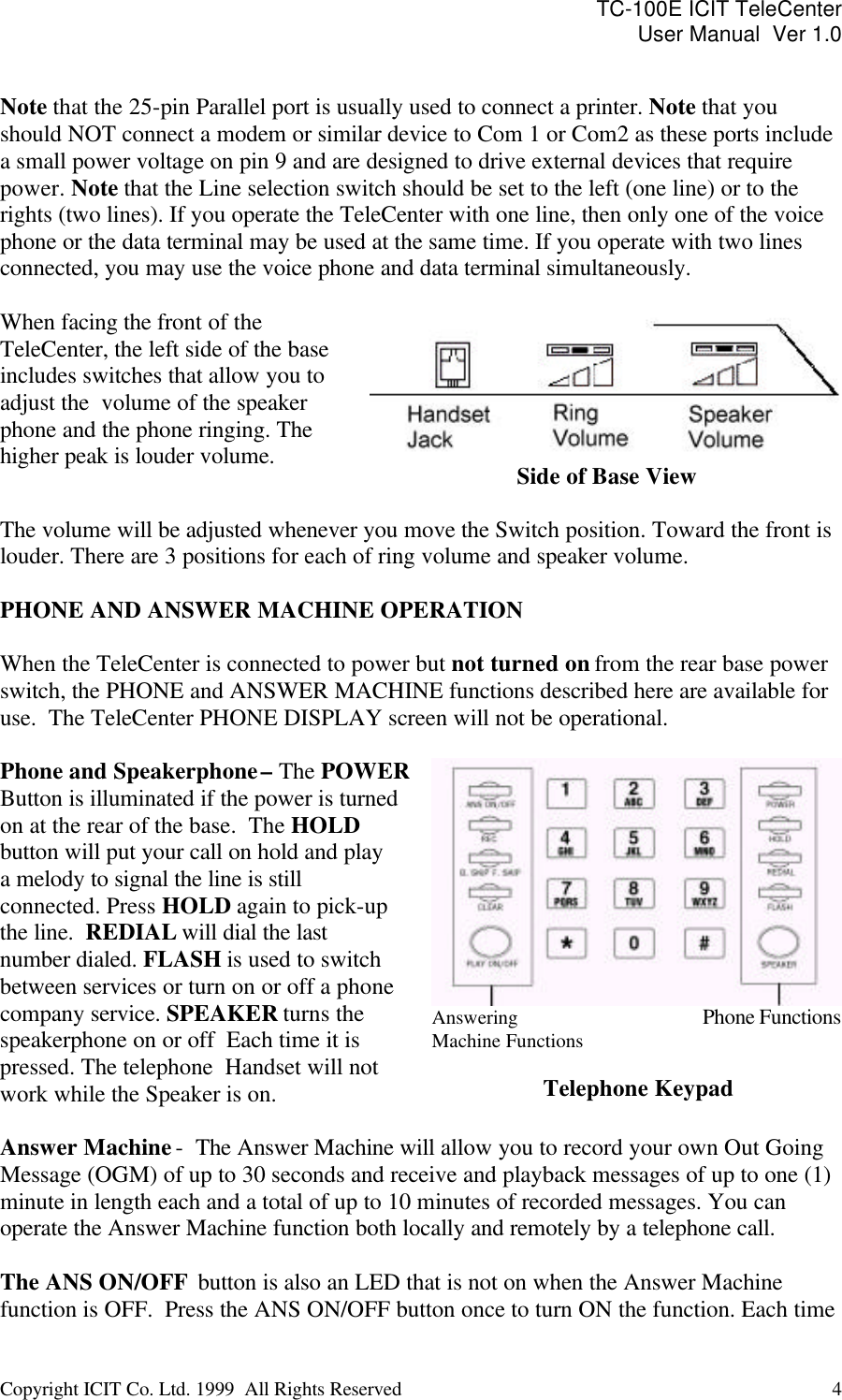 TC-100E ICIT TeleCenter User Manual  Ver 1.0   Copyright ICIT Co. Ltd. 1999  All Rights Reserved  4    Note that the 25-pin Parallel port is usually used to connect a printer. Note that you should NOT connect a modem or similar device to Com 1 or Com2 as these ports include a small power voltage on pin 9 and are designed to drive external devices that require power. Note that the Line selection switch should be set to the left (one line) or to the rights (two lines). If you operate the TeleCenter with one line, then only one of the voice phone or the data terminal may be used at the same time. If you operate with two lines connected, you may use the voice phone and data terminal simultaneously.  When facing the front of the TeleCenter, the left side of the base includes switches that allow you to adjust the  volume of the speaker phone and the phone ringing. The higher peak is louder volume.  Side of Base View  The volume will be adjusted whenever you move the Switch position. Toward the front is louder. There are 3 positions for each of ring volume and speaker volume.  PHONE AND ANSWER MACHINE OPERATION  When the TeleCenter is connected to power but not turned on from the rear base power switch, the PHONE and ANSWER MACHINE functions described here are available for use.  The TeleCenter PHONE DISPLAY screen will not be operational.  Phone and Speakerphone – The POWER  Button is illuminated if the power is turned  on at the rear of the base.  The HOLD button will put your call on hold and play a melody to signal the line is still connected. Press HOLD again to pick-up the line.  REDIAL will dial the last number dialed. FLASH is used to switch between services or turn on or off a phone company service. SPEAKER turns the speakerphone on or off  Each time it is pressed. The telephone  Handset will not work while the Speaker is on. Answering                                    Phone Functions Machine Functions  Telephone Keypad  Answer Machine -  The Answer Machine will allow you to record your own Out Going Message (OGM) of up to 30 seconds and receive and playback messages of up to one (1) minute in length each and a total of up to 10 minutes of recorded messages. You can operate the Answer Machine function both locally and remotely by a telephone call.  The ANS ON/OFF  button is also an LED that is not on when the Answer Machine function is OFF.  Press the ANS ON/OFF button once to turn ON the function. Each time 