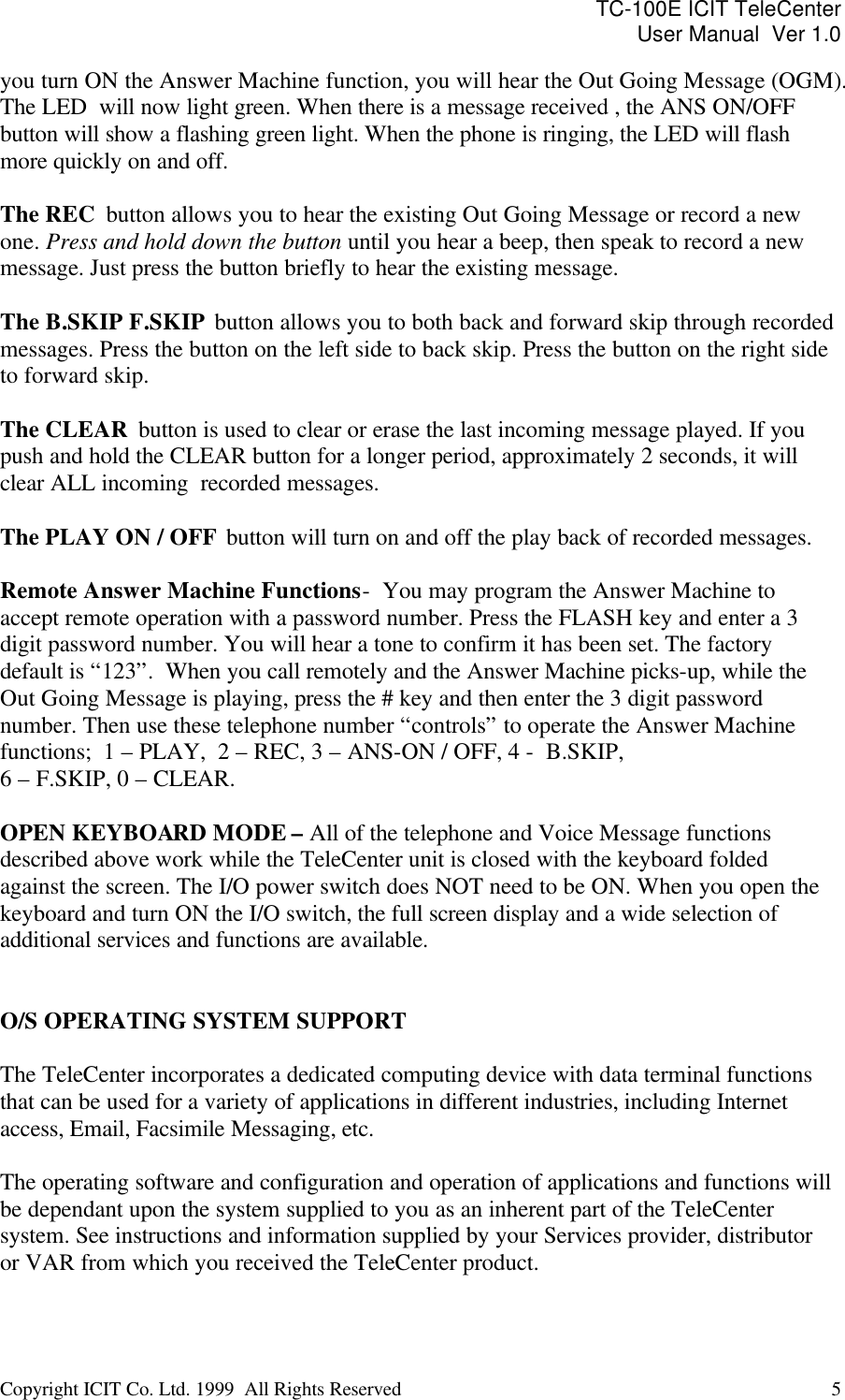 TC-100E ICIT TeleCenter User Manual  Ver 1.0   Copyright ICIT Co. Ltd. 1999  All Rights Reserved  5   you turn ON the Answer Machine function, you will hear the Out Going Message (OGM).  The LED  will now light green. When there is a message received , the ANS ON/OFF button will show a flashing green light. When the phone is ringing, the LED will flash more quickly on and off.  The REC  button allows you to hear the existing Out Going Message or record a new one. Press and hold down the button until you hear a beep, then speak to record a new message. Just press the button briefly to hear the existing message.  The B.SKIP F.SKIP  button allows you to both back and forward skip through recorded messages. Press the button on the left side to back skip. Press the button on the right side to forward skip.  The CLEAR  button is used to clear or erase the last incoming message played. If you push and hold the CLEAR button for a longer period, approximately 2 seconds, it will clear ALL incoming  recorded messages.  The PLAY ON / OFF  button will turn on and off the play back of recorded messages.   Remote Answer Machine Functions -  You may program the Answer Machine to accept remote operation with a password number. Press the FLASH key and enter a 3 digit password number. You will hear a tone to confirm it has been set. The factory default is “123”.  When you call remotely and the Answer Machine picks-up, while the Out Going Message is playing, press the # key and then enter the 3 digit password number. Then use these telephone number “controls” to operate the Answer Machine functions;  1 – PLAY,  2 – REC, 3 – ANS-ON / OFF, 4 -  B.SKIP, 6 – F.SKIP, 0 – CLEAR.  OPEN KEYBOARD MODE – All of the telephone and Voice Message functions described above work while the TeleCenter unit is closed with the keyboard folded against the screen. The I/O power switch does NOT need to be ON. When you open the keyboard and turn ON the I/O switch, the full screen display and a wide selection of additional services and functions are available.    O/S OPERATING SYSTEM SUPPORT  The TeleCenter incorporates a dedicated computing device with data terminal functions that can be used for a variety of applications in different industries, including Internet access, Email, Facsimile Messaging, etc.   The operating software and configuration and operation of applications and functions will be dependant upon the system supplied to you as an inherent part of the TeleCenter system. See instructions and information supplied by your Services provider, distributor or VAR from which you received the TeleCenter product.  