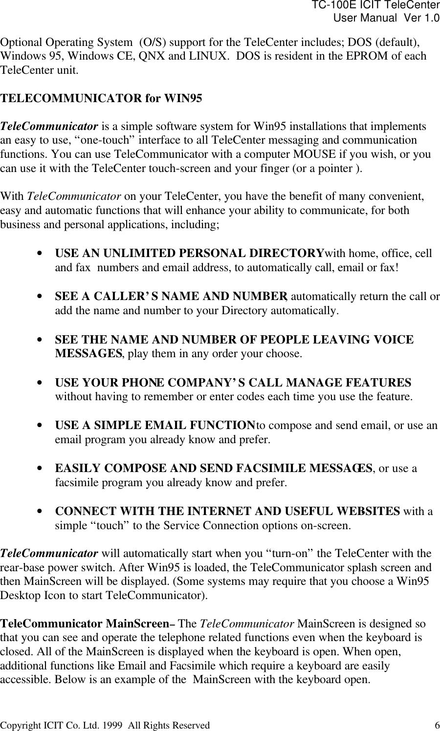 TC-100E ICIT TeleCenter User Manual  Ver 1.0   Copyright ICIT Co. Ltd. 1999  All Rights Reserved  6   Optional Operating System  (O/S) support for the TeleCenter includes; DOS (default), Windows 95, Windows CE, QNX and LINUX.  DOS is resident in the EPROM of each TeleCenter unit.  TELECOMMUNICATOR for WIN95  TeleCommunicator is a simple software system for Win95 installations that implements an easy to use, “one-touch” interface to all TeleCenter messaging and communication functions. You can use TeleCommunicator with a computer MOUSE if you wish, or you can use it with the TeleCenter touch-screen and your finger (or a pointer ).  With TeleCommunicator on your TeleCenter, you have the benefit of many convenient, easy and automatic functions that will enhance your ability to communicate, for both business and personal applications, including;  • USE AN UNLIMITED PERSONAL DIRECTORY with home, office, cell and fax  numbers and email address, to automatically call, email or fax!  • SEE A CALLER’S NAME AND NUMBER, automatically return the call or add the name and number to your Directory automatically.  • SEE THE NAME AND NUMBER OF PEOPLE LEAVING VOICE MESSAGES, play them in any order your choose.  • USE YOUR PHONE COMPANY’S CALL MANAGE FEATURES without having to remember or enter codes each time you use the feature.  • USE A SIMPLE EMAIL FUNCTION to compose and send email, or use an email program you already know and prefer.  • EASILY COMPOSE AND SEND FACSIMILE MESSAGES, or use a facsimile program you already know and prefer.  • CONNECT WITH THE INTERNET AND USEFUL WEB-SITES with a simple “touch” to the Service Connection options on-screen.  TeleCommunicator will automatically start when you “turn-on” the TeleCenter with the rear-base power switch. After Win95 is loaded, the TeleCommunicator splash screen and then MainScreen will be displayed. (Some systems may require that you choose a Win95 Desktop Icon to start TeleCommunicator).  TeleCommunicator MainScreen – The TeleCommunicator MainScreen is designed so that you can see and operate the telephone related functions even when the keyboard is closed. All of the MainScreen is displayed when the keyboard is open. When open, additional functions like Email and Facsimile which require a keyboard are easily accessible. Below is an example of the  MainScreen with the keyboard open. 