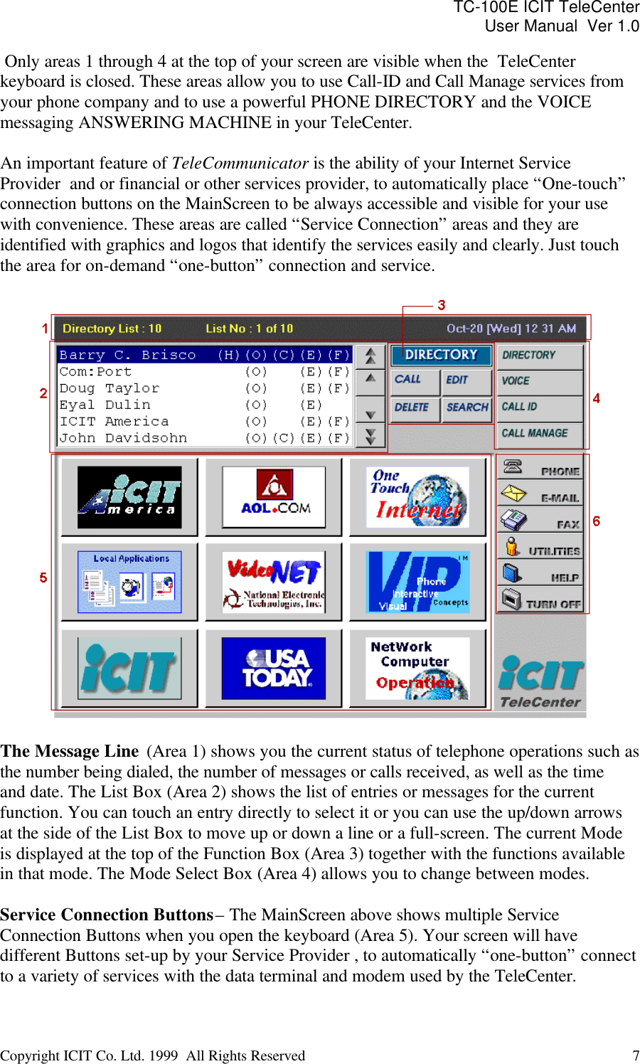 TC-100E ICIT TeleCenter User Manual  Ver 1.0   Copyright ICIT Co. Ltd. 1999  All Rights Reserved  7    Only areas 1 through 4 at the top of your screen are visible when the  TeleCenter keyboard is closed. These areas allow you to use Call-ID and Call Manage services from your phone company and to use a powerful PHONE DIRECTORY and the VOICE messaging ANSWERING MACHINE in your TeleCenter.   An important feature of TeleCommunicator is the ability of your Internet Service Provider  and or financial or other services provider, to automatically place “One-touch” connection buttons on the MainScreen to be always accessible and visible for your use with convenience. These areas are called “Service Connection” areas and they are identified with graphics and logos that identify the services easily and clearly. Just touch the area for on-demand “one-button” connection and service.    The Message Line  (Area 1) shows you the current status of telephone operations such as the number being dialed, the number of messages or calls received, as well as the time and date. The List Box (Area 2) shows the list of entries or messages for the current function. You can touch an entry directly to select it or you can use the up/down arrows at the side of the List Box to move up or down a line or a full-screen. The current Mode is displayed at the top of the Function Box (Area 3) together with the functions available in that mode. The Mode Select Box (Area 4) allows you to change between modes.  Service Connection Buttons – The MainScreen above shows multiple Service Connection Buttons when you open the keyboard (Area 5). Your screen will have different Buttons set-up by your Service Provider , to automatically “one-button” connect to a variety of services with the data terminal and modem used by the TeleCenter.   