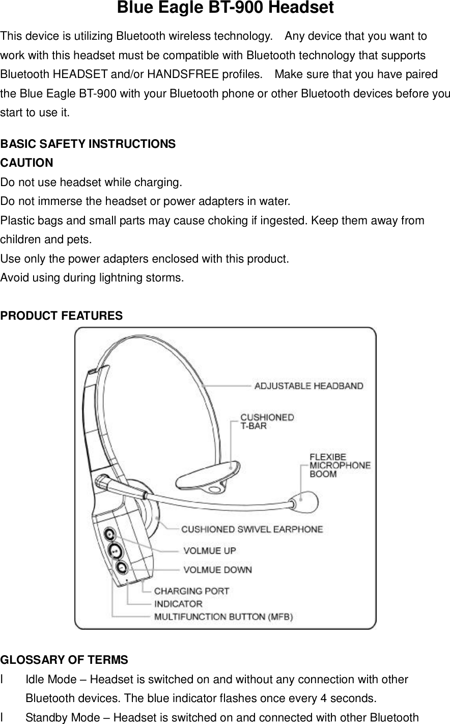 Blue Eagle BT-900 Headset This device is utilizing Bluetooth wireless technology.  Any device that you want to work with this headset must be compatible with Bluetooth technology that supports Bluetooth HEADSET and/or HANDSFREE profiles.  Make sure that you have paired the Blue Eagle BT-900 with your Bluetooth phone or other Bluetooth devices before you start to use it.    BASIC SAFETY INSTRUCTIONS CAUTION Do not use headset while charging. Do not immerse the headset or power adapters in water. Plastic bags and small parts may cause choking if ingested. Keep them away from children and pets. Use only the power adapters enclosed with this product. Avoid using during lightning storms.  PRODUCT FEATURES   GLOSSARY OF TERMS l Idle Mode &ndash; Headset is switched on and without any connection with other Bluetooth devices. The blue indicator flashes once every 4 seconds. l Standby Mode &ndash; Headset is switched on and connected with other Bluetooth 