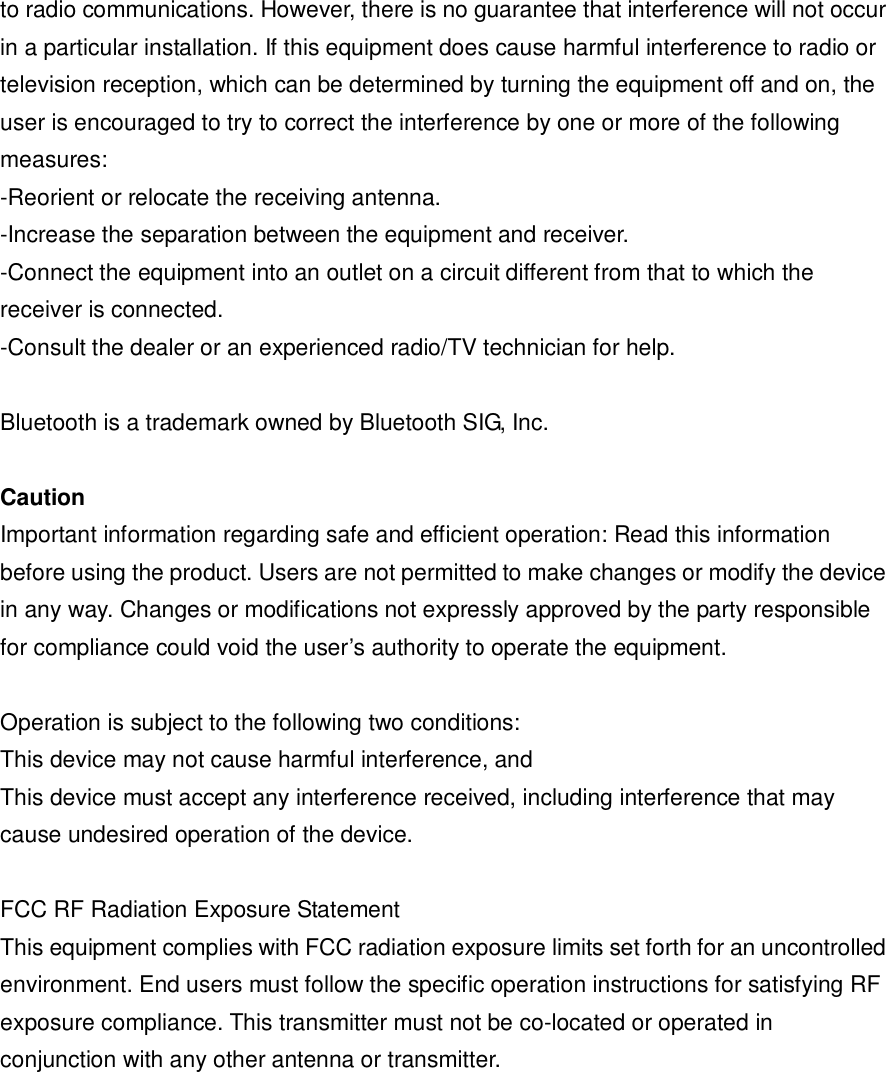 to radio communications. However, there is no guarantee that interference will not occur in a particular installation. If this equipment does cause harmful interference to radio or television reception, which can be determined by turning the equipment off and on, the user is encouraged to try to correct the interference by one or more of the following measures: -Reorient or relocate the receiving antenna. -Increase the separation between the equipment and receiver. -Connect the equipment into an outlet on a circuit different from that to which the receiver is connected. -Consult the dealer or an experienced radio/TV technician for help.  Bluetooth is a trademark owned by Bluetooth SIG, Inc.  Caution Important information regarding safe and efficient operation: Read this information before using the product. Users are not permitted to make changes or modify the device in any way. Changes or modifications not expressly approved by the party responsible for compliance could void the user&rsquo;s authority to operate the equipment.  Operation is subject to the following two conditions: This device may not cause harmful interference, and This device must accept any interference received, including interference that may cause undesired operation of the device.  FCC RF Radiation Exposure Statement This equipment complies with FCC radiation exposure limits set forth for an uncontrolled environment. End users must follow the specific operation instructions for satisfying RF exposure compliance. This transmitter must not be co-located or operated in conjunction with any other antenna or transmitter.  