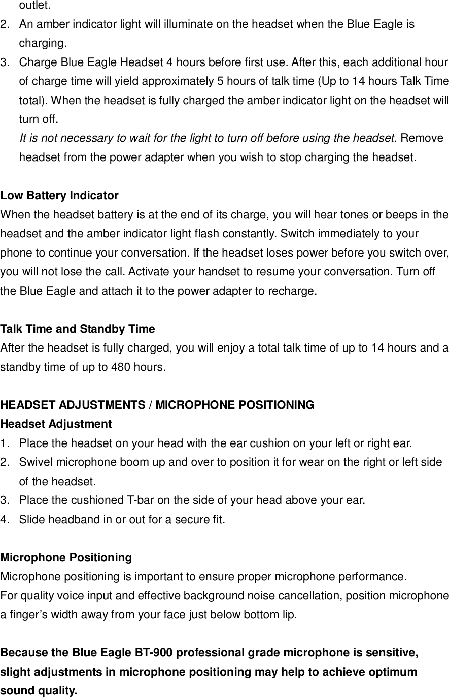 outlet.  2. An amber indicator light will illuminate on the headset when the Blue Eagle is charging. 3. Charge Blue Eagle Headset 4 hours before first use. After this, each additional hour of charge time will yield approximately 5 hours of talk time (Up to 14 hours Talk Time total). When the headset is fully charged the amber indicator light on the headset will turn off. It is not necessary to wait for the light to turn off before using the headset. Remove headset from the power adapter when you wish to stop charging the headset.  Low Battery Indicator When the headset battery is at the end of its charge, you will hear tones or beeps in the headset and the amber indicator light flash constantly. Switch immediately to your phone to continue your conversation. If the headset loses power before you switch over, you will not lose the call. Activate your handset to resume your conversation. Turn off the Blue Eagle and attach it to the power adapter to recharge.   Talk Time and Standby Time After the headset is fully charged, you will enjoy a total talk time of up to 14 hours and a standby time of up to 480 hours.  HEADSET ADJUSTMENTS / MICROPHONE POSITIONING Headset Adjustment 1. Place the headset on your head with the ear cushion on your left or right ear. 2. Swivel microphone boom up and over to position it for wear on the right or left side of the headset.  3. Place the cushioned T-bar on the side of your head above your ear. 4. Slide headband in or out for a secure fit.  Microphone Positioning  Microphone positioning is important to ensure proper microphone performance. For quality voice input and effective background noise cancellation, position microphone a finger&rsquo;s width away from your face just below bottom lip.  Because the Blue Eagle BT-900 professional grade microphone is sensitive, slight adjustments in microphone positioning may help to achieve optimum sound quality.  