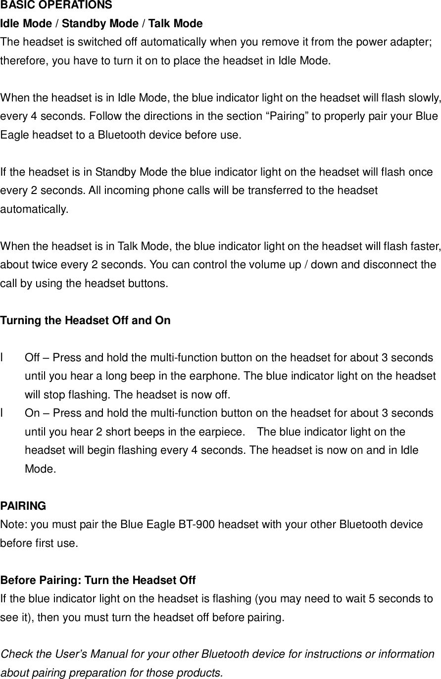 BASIC OPERATIONS Idle Mode / Standby Mode / Talk Mode The headset is switched off automatically when you remove it from the power adapter; therefore, you have to turn it on to place the headset in Idle Mode.  When the headset is in Idle Mode, the blue indicator light on the headset will flash slowly, every 4 seconds. Follow the directions in the section &ldquo;Pairing&rdquo; to properly pair your Blue Eagle headset to a Bluetooth device before use.   If the headset is in Standby Mode the blue indicator light on the headset will flash once every 2 seconds. All incoming phone calls will be transferred to the headset automatically.  When the headset is in Talk Mode, the blue indicator light on the headset will flash faster, about twice every 2 seconds. You can control the volume up / down and disconnect the call by using the headset buttons.  Turning the Headset Off and On  l Off &ndash; Press and hold the multi-function button on the headset for about 3 seconds until you hear a long beep in the earphone. The blue indicator light on the headset will stop flashing. The headset is now off. l  On &ndash; Press and hold the multi-function button on the headset for about 3 seconds until you hear 2 short beeps in the earpiece.  The blue indicator light on the headset will begin flashing every 4 seconds. The headset is now on and in Idle Mode.  PAIRING Note: you must pair the Blue Eagle BT-900 headset with your other Bluetooth device before first use.  Before Pairing: Turn the Headset Off If the blue indicator light on the headset is flashing (you may need to wait 5 seconds to see it), then you must turn the headset off before pairing.   Check the User&rsquo;s Manual for your other Bluetooth device for instructions or information about pairing preparation for those products.  