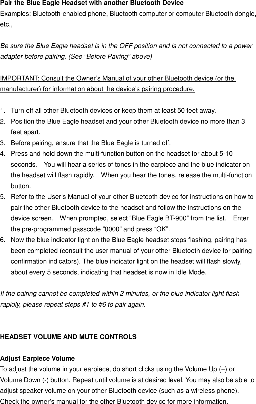 Pair the Blue Eagle Headset with another Bluetooth Device Examples: Bluetooth-enabled phone, Bluetooth computer or computer Bluetooth dongle, etc.,  Be sure the Blue Eagle headset is in the OFF position and is not connected to a power adapter before pairing. (See &ldquo;Before Pairing&rdquo; above)  IMPORTANT: Consult the Owner&rsquo;s Manual of your other Bluetooth device (or the manufacturer) for information about the device&rsquo;s pairing procedure.  1. Turn off all other Bluetooth devices or keep them at least 50 feet away. 2. Position the Blue Eagle headset and your other Bluetooth device no more than 3 feet apart. 3. Before pairing, ensure that the Blue Eagle is turned off.  4. Press and hold down the multi-function button on the headset for about 5-10 seconds.  You will hear a series of tones in the earpiece and the blue indicator on the headset will flash rapidly.  When you hear the tones, release the multi-function button.  5. Refer to the User&rsquo;s Manual of your other Bluetooth device for instructions on how to pair the other Bluetooth device to the headset and follow the instructions on the device screen.  When prompted, select &ldquo;Blue Eagle BT-900&rdquo; from the list.  Enter the pre-programmed passcode &ldquo;0000&rdquo; and press &ldquo;OK&rdquo;. 6. Now the blue indicator light on the Blue Eagle headset stops flashing, pairing has been completed (consult the user manual of your other Bluetooth device for pairing confirmation indicators). The blue indicator light on the headset will flash slowly, about every 5 seconds, indicating that headset is now in Idle Mode.  If the pairing cannot be completed within 2 minutes, or the blue indicator light flash rapidly, please repeat steps #1 to #6 to pair again.     HEADSET VOLUME AND MUTE CONTROLS  Adjust Earpiece Volume To adjust the volume in your earpiece, do short clicks using the Volume Up (+) or Volume Down (-) button. Repeat until volume is at desired level. You may also be able to adjust speaker volume on your other Bluetooth device (such as a wireless phone). Check the owner&rsquo;s manual for the other Bluetooth device for more information. 