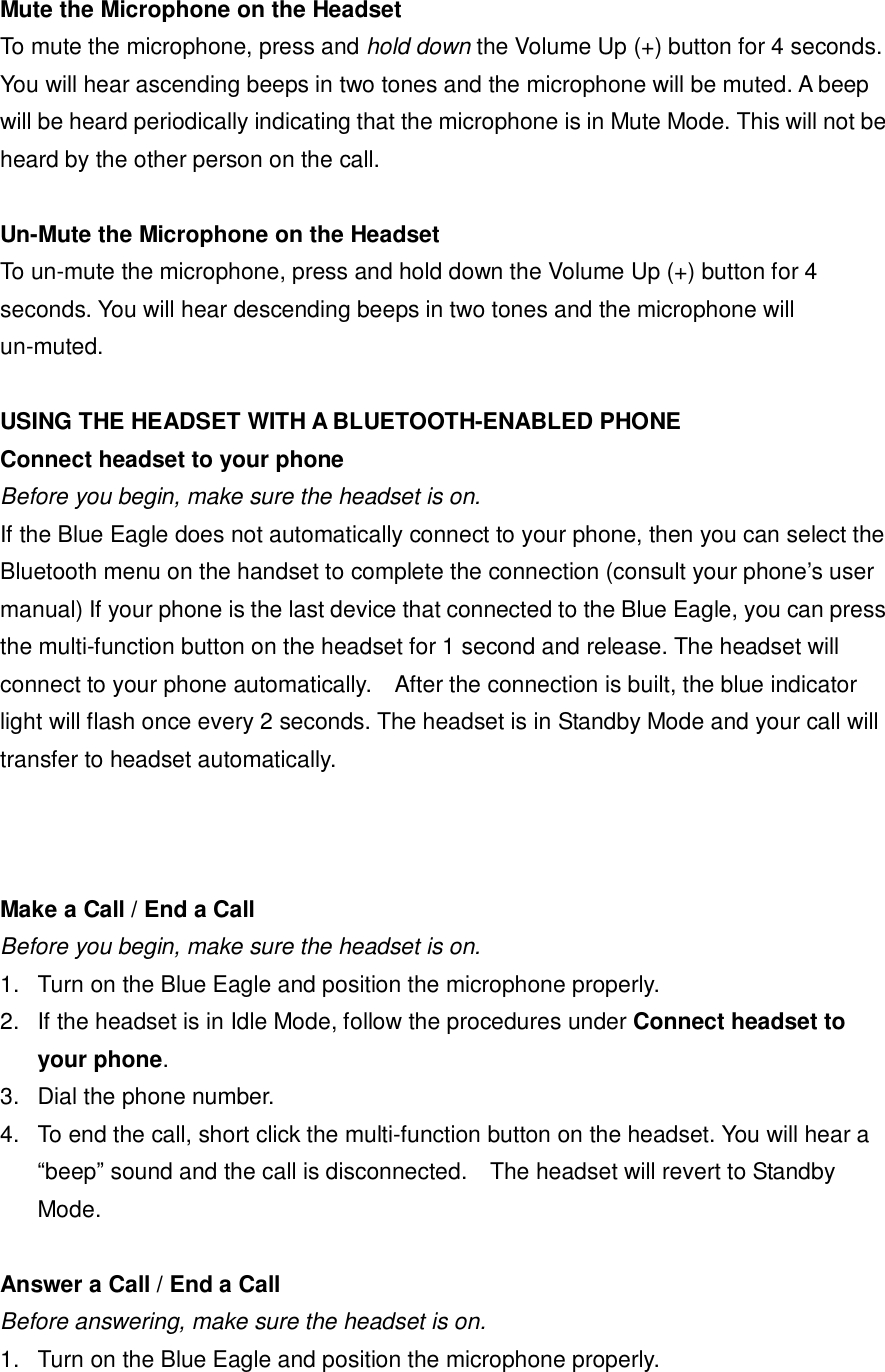  Mute the Microphone on the Headset To mute the microphone, press and hold down the Volume Up (+) button for 4 seconds. You will hear ascending beeps in two tones and the microphone will be muted. A beep will be heard periodically indicating that the microphone is in Mute Mode. This will not be heard by the other person on the call.  Un-Mute the Microphone on the Headset To un-mute the microphone, press and hold down the Volume Up (+) button for 4 seconds. You will hear descending beeps in two tones and the microphone will un-muted.  USING THE HEADSET WITH A BLUETOOTH-ENABLED PHONE Connect headset to your phone Before you begin, make sure the headset is on. If the Blue Eagle does not automatically connect to your phone, then you can select the Bluetooth menu on the handset to complete the connection (consult your phone&rsquo;s user manual) If your phone is the last device that connected to the Blue Eagle, you can press the multi-function button on the headset for 1 second and release. The headset will connect to your phone automatically.  After the connection is built, the blue indicator light will flash once every 2 seconds. The headset is in Standby Mode and your call will transfer to headset automatically.    Make a Call / End a Call Before you begin, make sure the headset is on. 1. Turn on the Blue Eagle and position the microphone properly. 2. If the headset is in Idle Mode, follow the procedures under Connect headset to your phone. 3. Dial the phone number. 4. To end the call, short click the multi-function button on the headset. You will hear a &ldquo;beep&rdquo; sound and the call is disconnected.  The headset will revert to Standby Mode.  Answer a Call / End a Call Before answering, make sure the headset is on. 1. Turn on the Blue Eagle and position the microphone properly. 