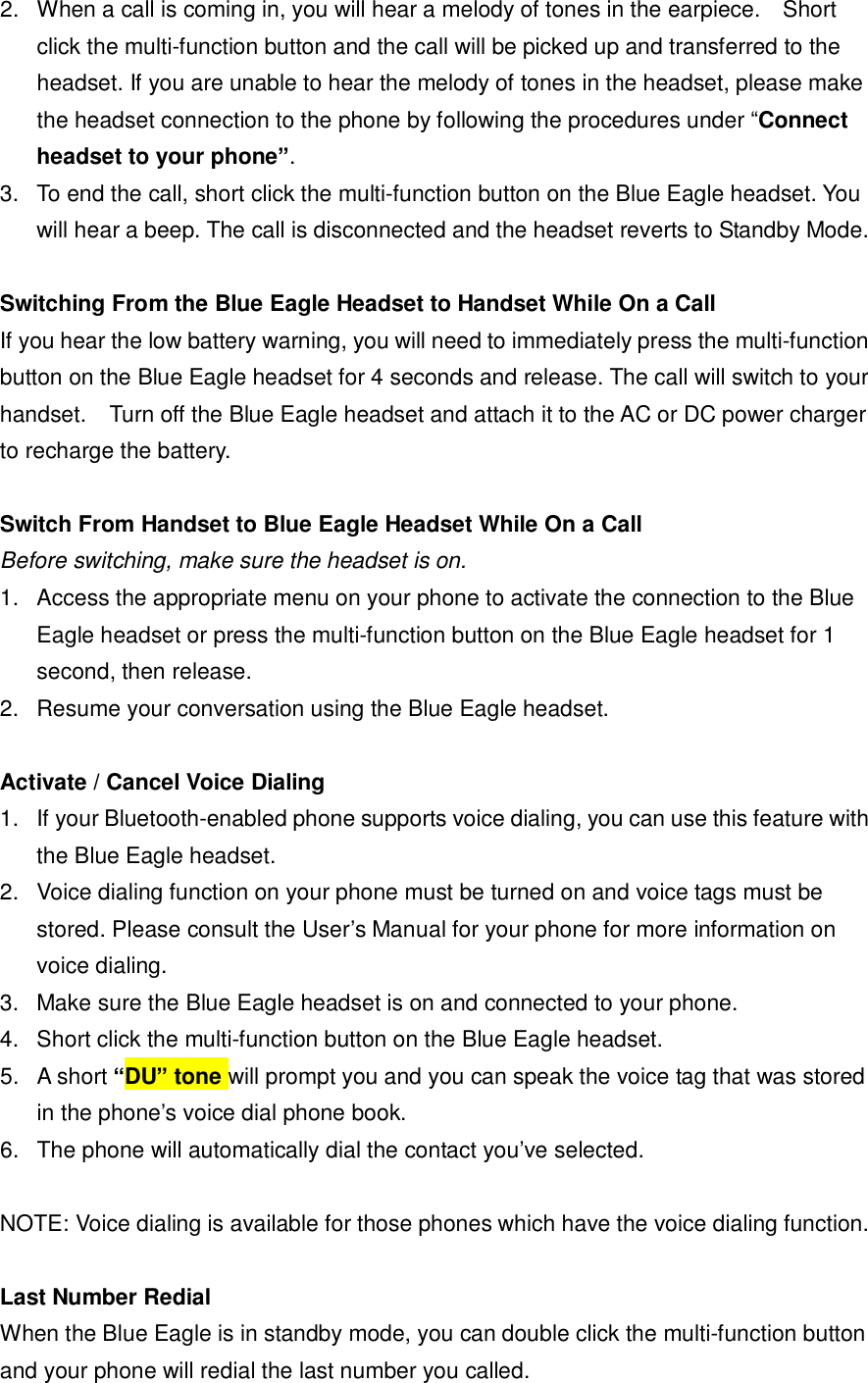 2. When a call is coming in, you will hear a melody of tones in the earpiece.  Short click the multi-function button and the call will be picked up and transferred to the headset. If you are unable to hear the melody of tones in the headset, please make the headset connection to the phone by following the procedures under &ldquo;Connect headset to your phone&rdquo;. 3. To end the call, short click the multi-function button on the Blue Eagle headset. You will hear a beep. The call is disconnected and the headset reverts to Standby Mode.  Switching From the Blue Eagle Headset to Handset While On a Call If you hear the low battery warning, you will need to immediately press the multi-function button on the Blue Eagle headset for 4 seconds and release. The call will switch to your handset.  Turn off the Blue Eagle headset and attach it to the AC or DC power charger to recharge the battery.   Switch From Handset to Blue Eagle Headset While On a Call Before switching, make sure the headset is on. 1. Access the appropriate menu on your phone to activate the connection to the Blue Eagle headset or press the multi-function button on the Blue Eagle headset for 1 second, then release. 2. Resume your conversation using the Blue Eagle headset.  Activate / Cancel Voice Dialing 1. If your Bluetooth-enabled phone supports voice dialing, you can use this feature with the Blue Eagle headset.  2. Voice dialing function on your phone must be turned on and voice tags must be stored. Please consult the User&rsquo;s Manual for your phone for more information on voice dialing. 3. Make sure the Blue Eagle headset is on and connected to your phone. 4. Short click the multi-function button on the Blue Eagle headset. 5. A short &ldquo;DU&rdquo; tone will prompt you and you can speak the voice tag that was stored in the phone&rsquo;s voice dial phone book. 6. The phone will automatically dial the contact you&rsquo;ve selected.  NOTE: Voice dialing is available for those phones which have the voice dialing function.  Last Number Redial When the Blue Eagle is in standby mode, you can double click the multi-function button and your phone will redial the last number you called.  