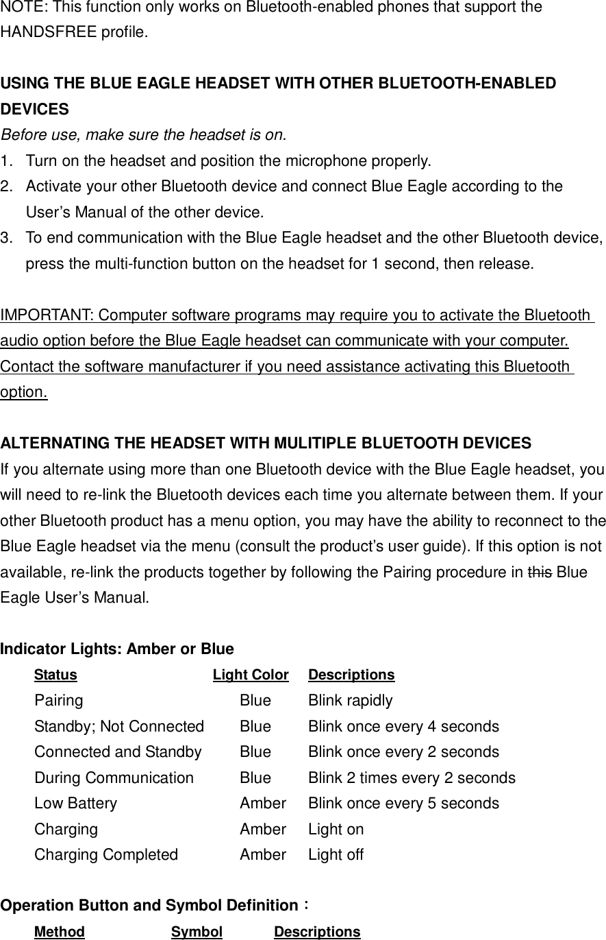  NOTE: This function only works on Bluetooth-enabled phones that support the HANDSFREE profile.  USING THE BLUE EAGLE HEADSET WITH OTHER BLUETOOTH-ENABLED DEVICES Before use, make sure the headset is on. 1. Turn on the headset and position the microphone properly. 2. Activate your other Bluetooth device and connect Blue Eagle according to the User&rsquo;s Manual of the other device. 3. To end communication with the Blue Eagle headset and the other Bluetooth device, press the multi-function button on the headset for 1 second, then release.  IMPORTANT: Computer software programs may require you to activate the Bluetooth audio option before the Blue Eagle headset can communicate with your computer. Contact the software manufacturer if you need assistance activating this Bluetooth option.  ALTERNATING THE HEADSET WITH MULITIPLE BLUETOOTH DEVICES If you alternate using more than one Bluetooth device with the Blue Eagle headset, you will need to re-link the Bluetooth devices each time you alternate between them. If your other Bluetooth product has a menu option, you may have the ability to reconnect to the Blue Eagle headset via the menu (consult the product&rsquo;s user guide). If this option is not available, re-link the products together by following the Pairing procedure in this Blue Eagle User&rsquo;s Manual.  Indicator Lights: Amber or Blue  Status         Light Color  Descriptions Pairing              Blue   Blink rapidly Standby; Not Connected   Blue   Blink once every 4 seconds Connected and Standby   Blue   Blink once every 2 seconds During Communication    Blue   Blink 2 times every 2 seconds Low Battery         Amber  Blink once every 5 seconds Charging     Amber  Light on  Charging Completed    Amber  Light off  Operation Button and Symbol Definition：  Method      Symbol    Descriptions 