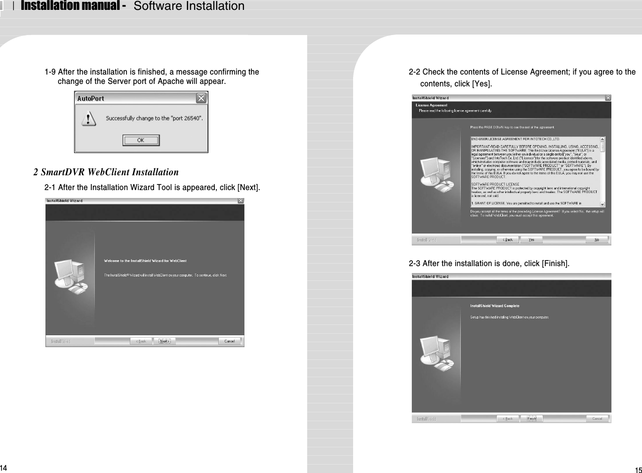 ⅠInstallation manual -   Software Installation14 151-9 After the installation is finished, a message confirming thechange of the Server port of Apache will appear.2 SmartDVR WebClient Installation2-1 After the Installation Wizard Tool is appeared, click [Next].2-2 Check the contents of License Agreement; if you agree to thecontents, click [Yes]. 2-3 After the installation is done, click [Finish].