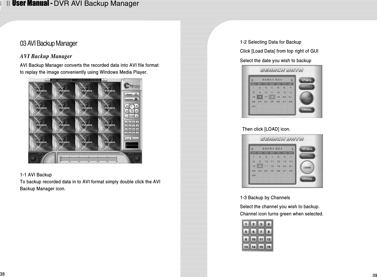 ⅡUser Manual - DVR AVI Backup Manager38 3903 AVI Backup ManagerAVI Backup ManagerAVI Backup Manager converts the recorded data into AVI file formatto replay the image conveniently using Windows Media Player.  1-1 AVI BackupTo backup recorded data in to AVI format simply double click the AVIBackup Manager icon. 1-2 Selecting Data for BackupClick [Load Data] from top right of GUI Select the date you wish to backup Then click [LOAD] icon.1-3 Backup by Channels Select the channel you wish to backup.Channel icon turns green when selected. 