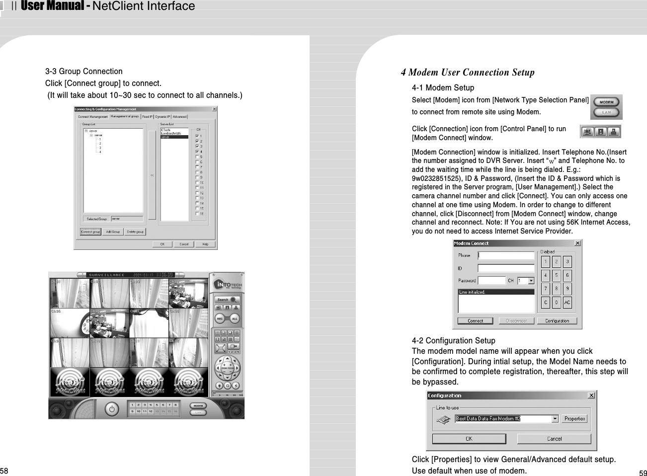 ⅡUser Manual - NetClient Interface58 593-3 Group ConnectionClick [Connect group] to connect.(It will take about 10~30 sec to connect to all channels.)4 Modem User Connection Setup4-1 Modem SetupSelect [Modem] icon from [Network Type Selection Panel] to connect from remote site using Modem. Click [Connection] icon from [Control Panel] to run[Modem Connect] window.[Modem Connection] window is initialized. Insert Telephone No.(Insertthe number assigned to DVR Server. Insert “ ” and Telephone No. toadd the waiting time while the line is being dialed. E.g.:9w0232851525), ID &amp; Password, (Insert the ID &amp; Password which isregistered in the Server program, [User Management].) Select thecamera channel number and click [Connect]. You can only access onechannel at one time using Modem. In order to change to differentchannel, click [Disconnect] from [Modem Connect] window, changechannel and reconnect. Note: If You are not using 56K Internet Access,you do not need to access Internet Service Provider.Click [Properties] to view General/Advanced default setup.Use default when use of modem. 4-2 Configuration SetupThe modem model name will appear when you click[Configuration]. During intial setup, the Model Name needs tobe confirmed to complete registration, thereafter, this step willbe bypassed. 