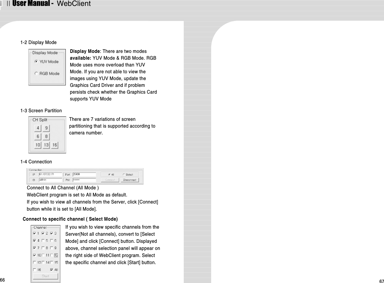 ⅡUser Manual -  WebClient66 671-2 Display ModeDisplay Mode: There are two modesavailable: YUV Mode &amp; RGB Mode. RGBMode uses more overload than YUVMode. If you are not able to view theimages using YUV Mode, update theGraphics Card Driver and if problempersists check whether the Graphics Cardsupports YUV ModeConnect to All Channel (All Mode )WebClient program is set to All Mode as default. If you wish to view all channels from the Server, click [Connect]button while it is set to [All Mode]. Connect to specific channel ( Select Mode)1-3 Screen PartitionThere are 7 variations of screenpartitioning that is supported according tocamera number. If you wish to view specific channels from theServer(Not all channels), convert to [SelectMode] and click [Connect] button. Displayedabove, channel selection panel will appear onthe right side of WebClient program. Selectthe specific channel and click [Start] button.1-4 Connection