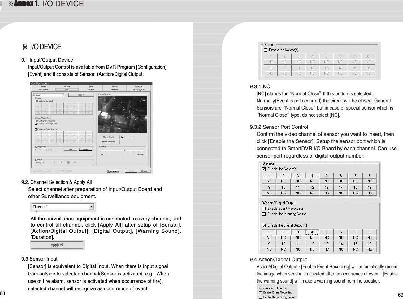 68 69※※I/O DEVICE 9.1 Input/Output DeviceInput/Output Control is available from DVR Program [Configuration][Event] and it consists of Sensor, (A)ction/Digital Output. 9.2. Channel Selection &amp; Apply AllSelect channel after preparation of Input/Output Board andother Surveillance equipment. 9.3 Sensor Input[Sensor] is equivalent to Digital Input. When there is input signalfrom outside to selected channel(Sensor is activated, e.g.: Whenuse of fire alarm, sensor is activated when occurrence of fire),selected channel will recognize as occurrence of event. All the surveillance equipment is connected to every channel, andto control all channel, click [Apply All] after setup of [Sensor],[Action/Digital Output], [Digital Output], [Warning Sound],[Duration]. 9.3.1 NC[NC] stands for “Normal Close”If this button is selected,Normally(Event is not occurred) the circuit will be closed. GeneralSensors are “Normal Close”but in case of special sensor which is“Normal Close”type, do not select [NC]. 9.3.2 Sensor Port ControlConfirm the video channel of sensor you want to insert, thenclick [Enable the Sensor]. Setup the sensor port which isconnected to SmartDVR I/O Board by each channel. Can usesensor port regardless of digital output number. 9.4 Action//Digital OutputAction//Digital Output - [Enable Event Recording] will automatically recordthe image when sensor is activated after an occurrence of event.  [Enablethe warning sound] will make a warning sound from the speaker.※Annex 1.  I/O DEVICE