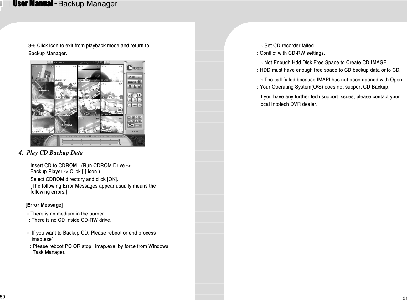 ⅡUser Manual - Backup Manager50 513-6 Click icon to exit from playback mode and return toBackup Manager.4.  Play CD Backup Data·Insert CD to CDROM.  (Run CDROM Drive -&gt; Backup Player -&gt; Click [ ] icon.)·Select CDROM directory and click [OK].[The following Error Messages appear usually means thefollowing errors.][Error Message]※There is no medium in the burner : There is no CD inside CD-RW drive.※If you want to Backup CD. Please reboot or end process‘imap.exe’: Please reboot PC OR stop  imap.exe’ by force from WindowsTask Manager.※Set CD recorder failed.: Conflict with CD-RW settings.※Not Enough Hdd Disk Free Space to Create CD IMAGE: HDD must have enough free space to CD backup data onto CD. ※The call failed because IMAPI has not been opened with Open.: Your Operating System(O/S) does not support CD Backup. If you have any further tech support issues, please contact yourlocal Intotech DVR dealer.