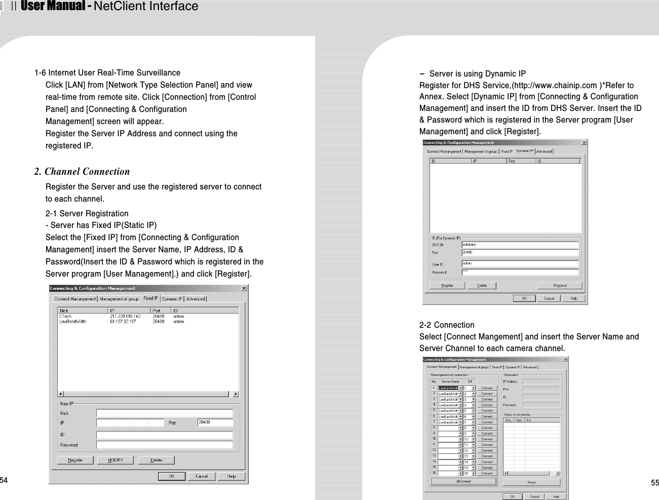 ⅡUser Manual - NetClient Interface54 551-6 Internet User Real-Time SurveillanceClick [LAN] from [Network Type Selection Panel] and viewreal-time from remote site. Click [Connection] from [ControlPanel] and [Connecting &amp; ConfigurationManagement] screen will appear. Register the Server IP Address and connect using theregistered IP. 2. Channel ConnectionRegister the Server and use the registered server to connectto each channel. 2-1 Server Registration- Server has Fixed IP(Static IP)Select the [Fixed IP] from [Connecting &amp; ConfigurationManagement] insert the Server Name, IP Address, ID &amp;Password(Insert the ID &amp; Password which is registered in theServer program [User Management].) and click [Register]. -  Server is using Dynamic IPRegister for DHS Service,(http://www.chainip.com )*Refer toAnnex. Select [Dynamic IP] from [Connecting &amp; ConfigurationManagement] and insert the ID from DHS Server. Insert the ID&amp; Password which is registered in the Server program [UserManagement] and click [Register]. 2-2 Connection Select [Connect Mangement] and insert the Server Name andServer Channel to each camera channel. 