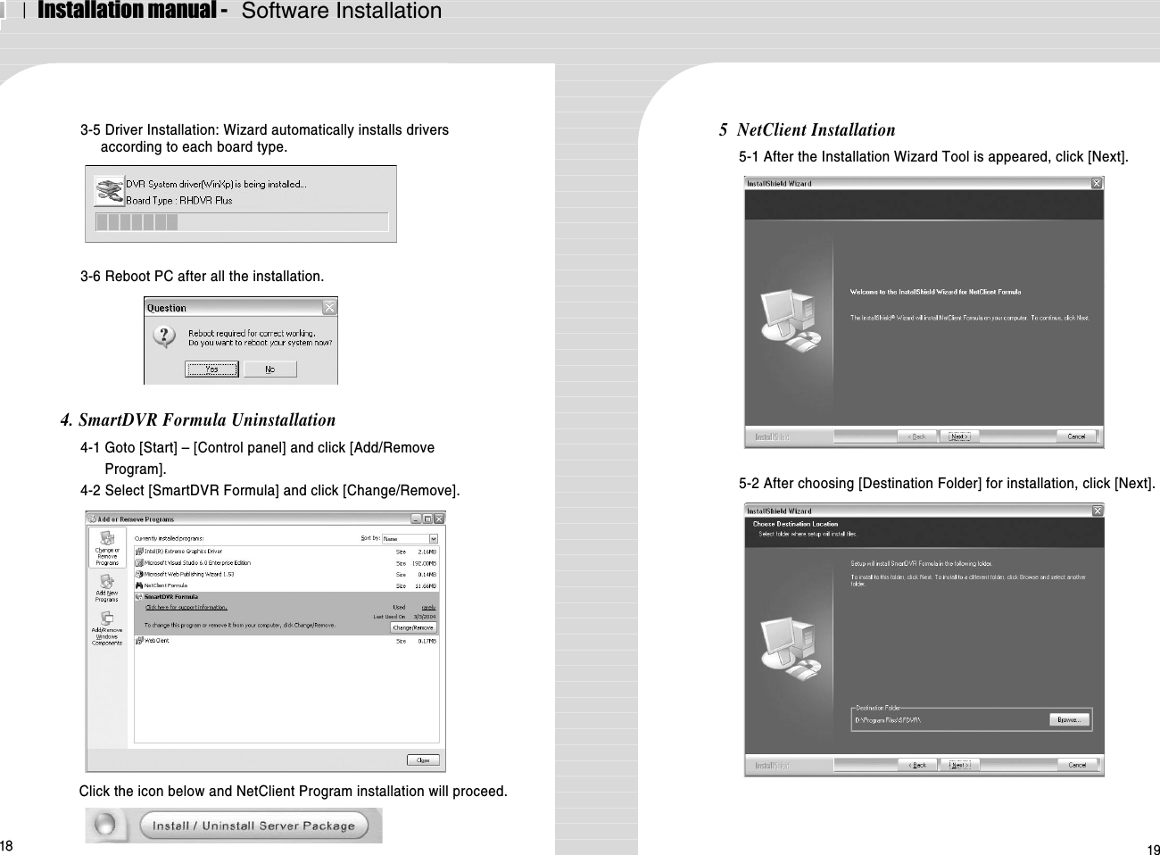 ⅠInstallation manual -   Software Installation193-5 Driver Installation: Wizard automatically installs driversaccording to each board type.3-6 Reboot PC after all the installation.4. SmartDVR Formula Uninstallation4-1 Goto [Start] – [Control panel] and click [Add/RemoveProgram].4-2 Select [SmartDVR Formula] and click [Change/Remove].Click the icon below and NetClient Program installation will proceed.5  NetClient Installation5-1 After the Installation Wizard Tool is appeared, click [Next].5-2 After choosing [Destination Folder] for installation, click [Next].18