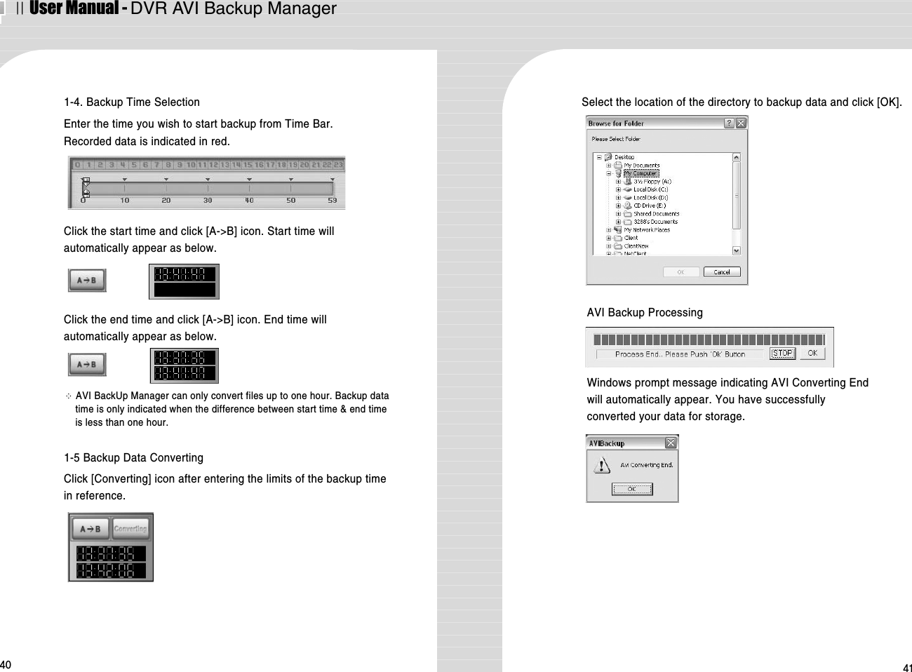 ⅡUser Manual - DVR AVI Backup Manager40 411-4. Backup Time SelectionEnter the time you wish to start backup from Time Bar. Recorded data is indicated in red.1-5 Backup Data ConvertingClick [Converting] icon after entering the limits of the backup timein reference. Click the start time and click [A-&gt;B] icon. Start time willautomatically appear as below.Select the location of the directory to backup data and click [OK]. Click the end time and click [A-&gt;B] icon. End time willautomatically appear as below. ※AVI BackUp Manager can only convert files up to one hour. Backup datatime is only indicated when the difference between start time &amp; end timeis less than one hour. AVI Backup ProcessingWindows prompt message indicating AVI Converting Endwill automatically appear. You have successfullyconverted your data for storage.