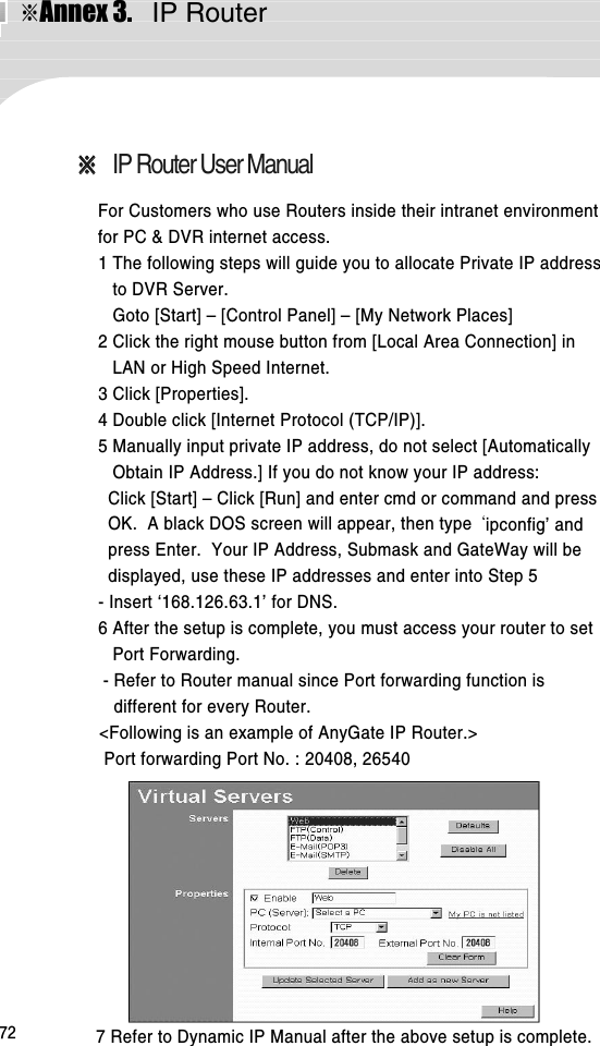 ※Annex 3.  IP Router72※※IP Router User ManualFor Customers who use Routers inside their intranet environmentfor PC &amp; DVR internet access. 1 The following steps will guide you to allocate Private IP addressto DVR Server.Goto [Start] – [Control Panel] – [My Network Places]2 Click the right mouse button from [Local Area Connection] inLAN or High Speed Internet. 3 Click [Properties]. 4 Double click [Internet Protocol (TCP/IP)].5 Manually input private IP address, do not select [AutomaticallyObtain IP Address.] If you do not know your IP address: Click [Start] – Click [Run] and enter cmd or command and pressOK.  A black DOS screen will appear, then type  ipconfig’ andpress Enter.  Your IP Address, Submask and GateWay will bedisplayed, use these IP addresses and enter into Step 5 - Insert ‘168.126.63.1’ for DNS.6 After the setup is complete, you must access your router to setPort Forwarding.   - Refer to Router manual since Port forwarding function isdifferent for every Router. &lt;Following is an example of AnyGate IP Router.&gt;Port forwarding Port No. : 20408, 265407 Refer to Dynamic IP Manual after the above setup is complete.