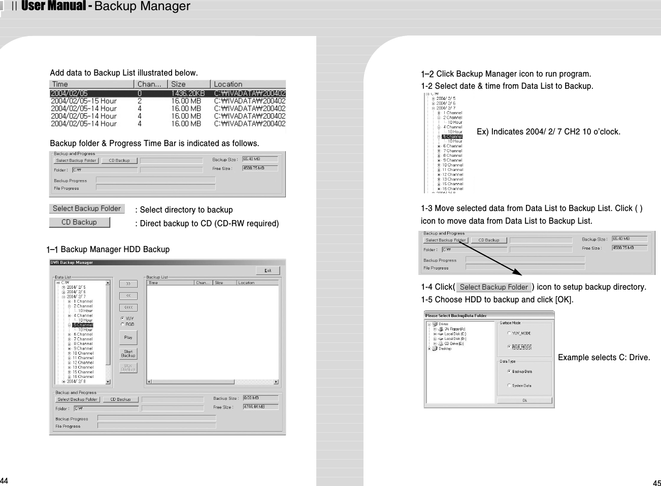ⅡUser Manual - Backup Manager44 45Add data to Backup List illustrated below.Backup folder &amp; Progress Time Bar is indicated as follows. : Select directory to backup: Direct backup to CD (CD-RW required)1-4 Click() icon to setup backup directory.1-5 Choose HDD to backup and click [OK].Example selects C: Drive.1-1 Backup Manager HDD Backup1-2 Click Backup Manager icon to run program.1-2 Select date &amp; time from Data List to Backup.1-3 Move selected data from Data List to Backup List. Click ( )icon to move data from Data List to Backup List.Ex) Indicates 2004/ 2/ 7 CH2 10 o’clock.
