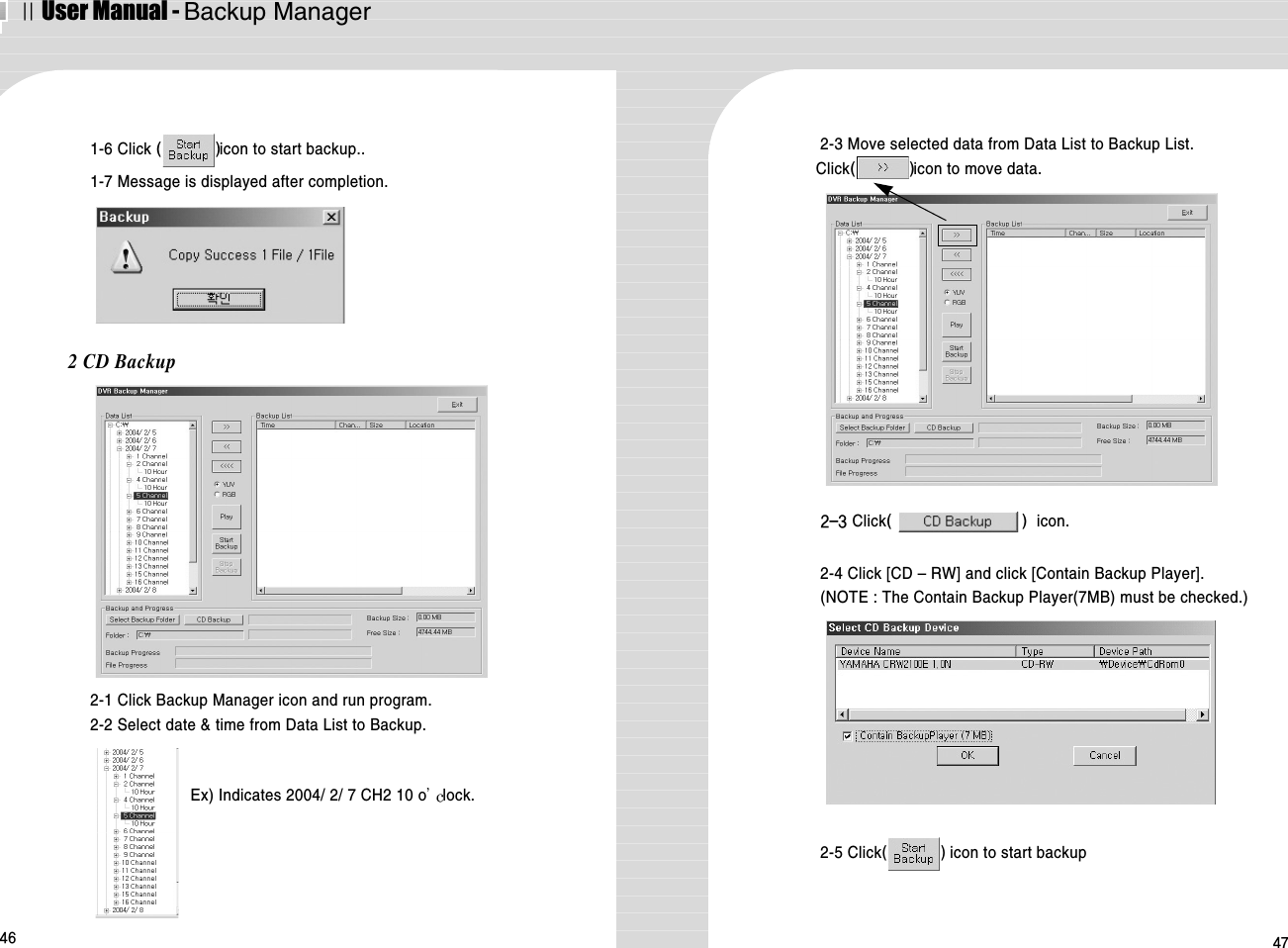 ⅡUser Manual - Backup Manager46 471-6 Click ()icon to start backup..1-7 Message is displayed after completion.2 CD Backup2-1 Click Backup Manager icon and run program.2-2 Select date &amp; time from Data List to Backup.2-3 Move selected data from Data List to Backup List.Click()icon to move data.Ex) Indicates 2004/ 2/ 7 CH2 10 o lock.2-3 Click() icon.2-4 Click [CD – RW] and click [Contain Backup Player].(NOTE : The Contain Backup Player(7MB) must be checked.) 2-5 Click() icon to start backup