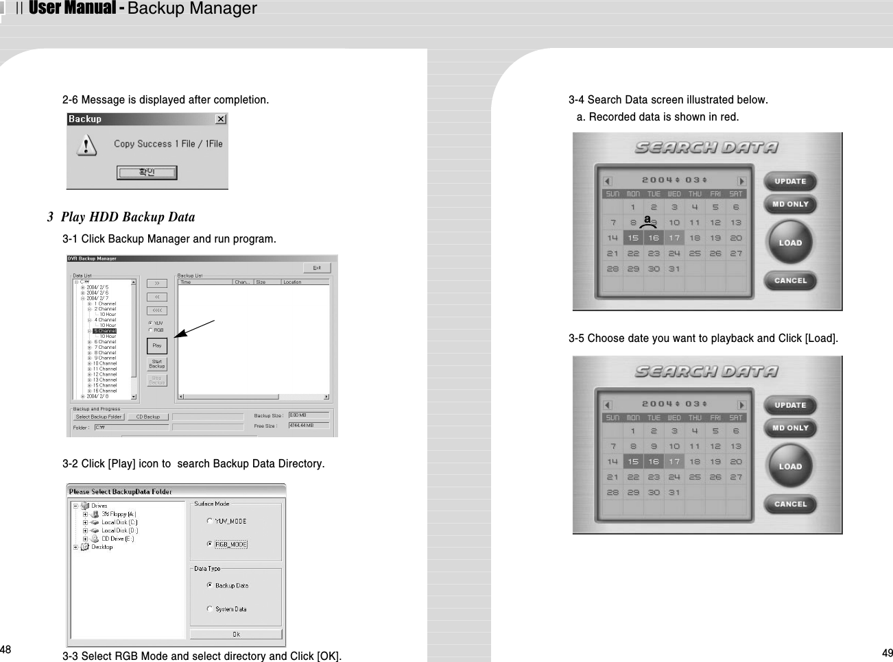 ⅡUser Manual - Backup Manager48 493  Play HDD Backup Data3-1 Click Backup Manager and run program.2-6 Message is displayed after completion. 3-4 Search Data screen illustrated below.a. Recorded data is shown in red.3-5 Choose date you want to playback and Click [Load].3-2 Click [Play] icon to  search Backup Data Directory.3-3 Select RGB Mode and select directory and Click [OK].aa⌒⌒