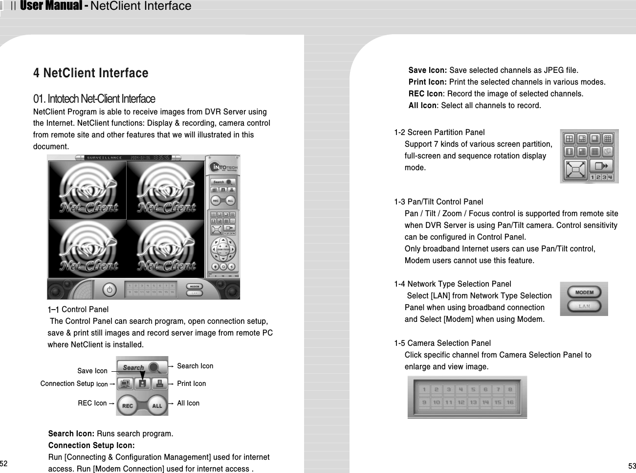 ⅡUser Manual - NetClient Interface52 534 NetClient Interface01. Intotech Net-Client InterfaceNetClient Program is able to receive images from DVR Server usingthe Internet. NetClient functions: Display &amp; recording, camera controlfrom remote site and other features that we will illustrated in thisdocument.1-1 Control PanelThe Control Panel can search program, open connection setup,save &amp; print still images and record server image from remote PCwhere NetClient is installed.1-2 Screen Partition PanelSupport 7 kinds of various screen partition,full-screen and sequence rotation displaymode.  Search Icon: Runs search program.Connection Setup Icon:Run [Connecting &amp; Configuration Management] used for internetaccess. Run [Modem Connection] used for internet access .1-3 Pan/Tilt Control Panel Pan / Tilt / Zoom / Focus control is supported from remote sitewhen DVR Server is using Pan/Tilt camera. Control sensitivitycan be configured in Control Panel. Only broadband Internet users can use Pan/Tilt control,Modem users cannot use this feature.1-4 Network Type Selection PanelSelect [LAN] from Network Type SelectionPanel when using broadband connection and Select [Modem] when using Modem.1-5 Camera Selection PanelClick specific channel from Camera Selection Panel toenlarge and view image.→Search Icon→Print IconConnection Setup Icon →Save IconREC Icon →→All IconSave Icon: Save selected channels as JPEG file.Print Icon: Print the selected channels in various modes.REC Icon: Record the image of selected channels.All Icon: Select all channels to record.