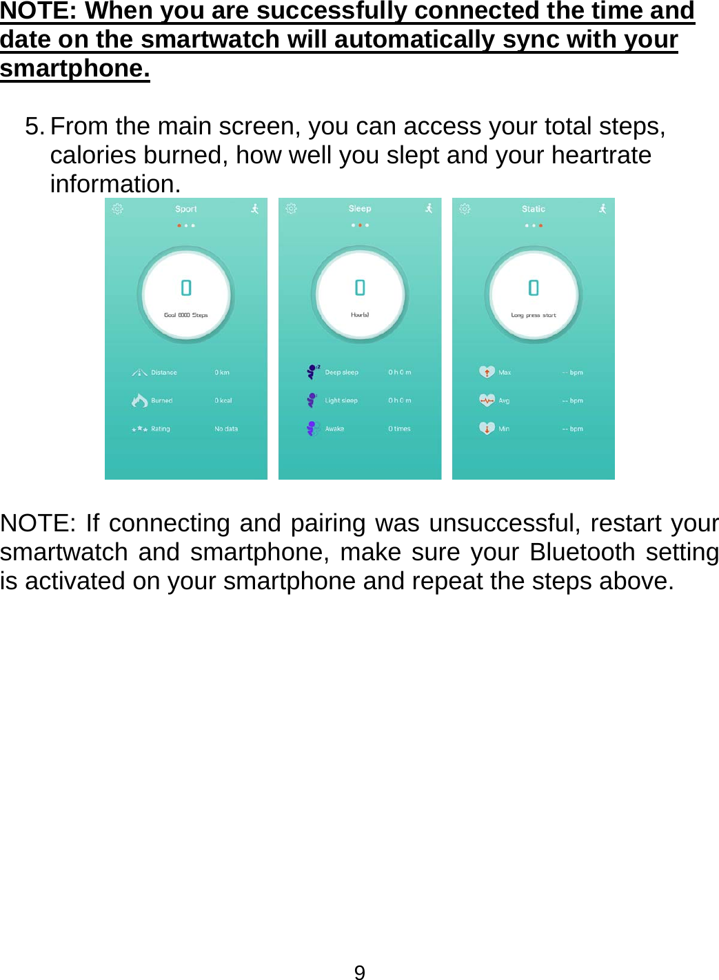 9 NOTE: When you are successfully connected the time and date on the smartwatch will automatically sync with your smartphone.  5. From the main screen, you can access your total steps, calories burned, how well you slept and your heartrate information.   NOTE: If connecting and pairing was unsuccessful, restart your smartwatch and smartphone, make sure your Bluetooth setting is activated on your smartphone and repeat the steps above. 