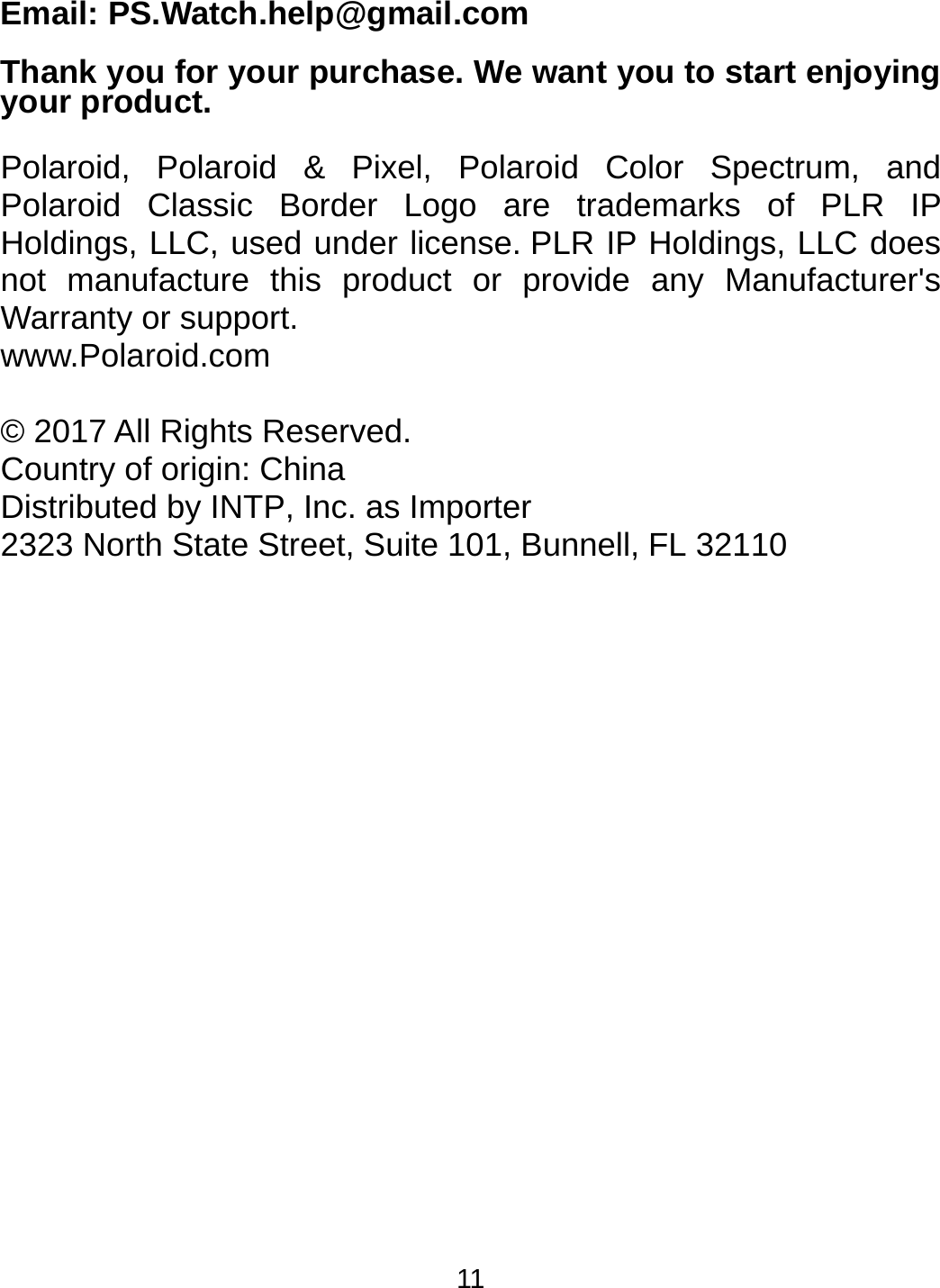 11 Email: PS.Watch.help@gmail.com  Thank you for your purchase. We want you to start enjoying your product.  Polaroid, Polaroid &amp; Pixel, Polaroid Color Spectrum, and Polaroid Classic Border Logo are trademarks of PLR IP Holdings, LLC, used under license. PLR IP Holdings, LLC does not manufacture this product or provide any Manufacturer&apos;s Warranty or support. www.Polaroid.com  © 2017 All Rights Reserved. Country of origin: China Distributed by INTP, Inc. as Importer 2323 North State Street, Suite 101, Bunnell, FL 32110   