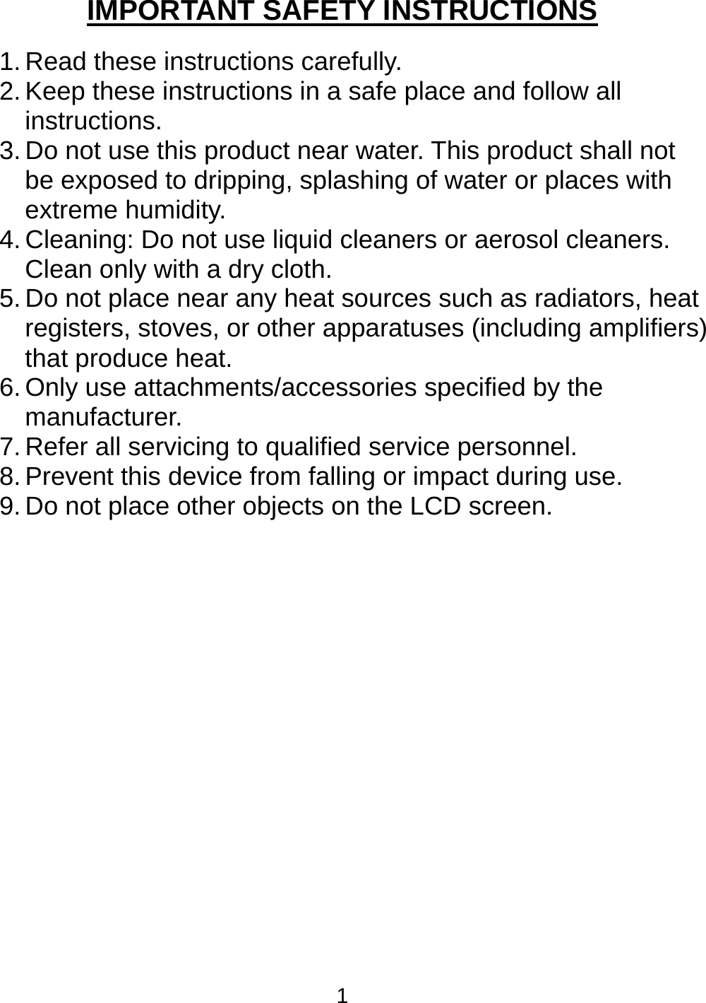 1 IMPORTANT SAFETY INSTRUCTIONS  1. Read these instructions carefully. 2. Keep these instructions in a safe place and follow all instructions. 3. Do not use this product near water. This product shall not be exposed to dripping, splashing of water or places with extreme humidity. 4. Cleaning: Do not use liquid cleaners or aerosol cleaners. Clean only with a dry cloth. 5. Do not place near any heat sources such as radiators, heat registers, stoves, or other apparatuses (including amplifiers) that produce heat. 6. Only use attachments/accessories specified by the manufacturer. 7. Refer all servicing to qualified service personnel.  8. Prevent this device from falling or impact during use. 9. Do not place other objects on the LCD screen.  