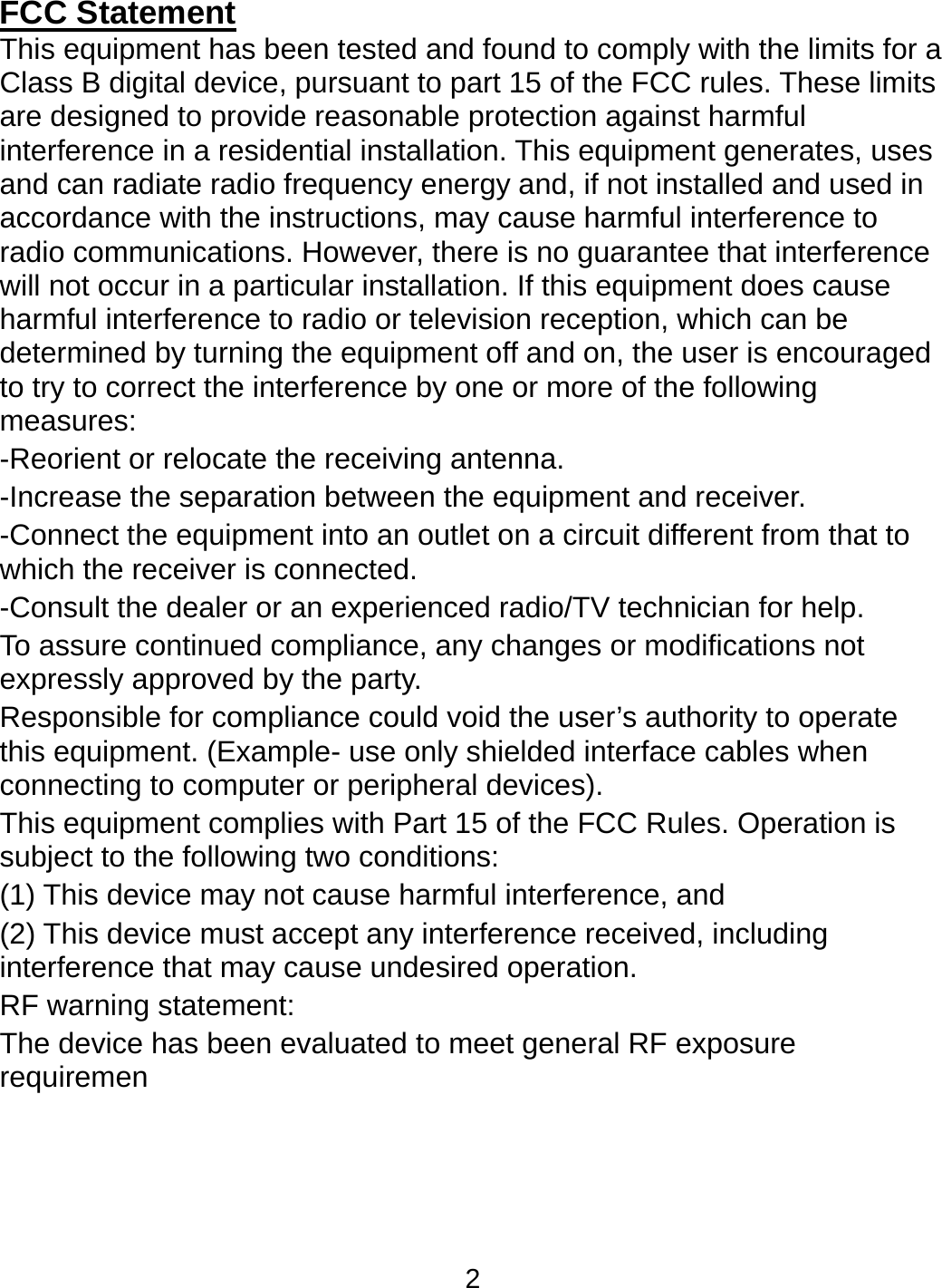 2 FCC Statement This equipment has been tested and found to comply with the limits for a Class B digital device, pursuant to part 15 of the FCC rules. These limits are designed to provide reasonable protection against harmful interference in a residential installation. This equipment generates, uses and can radiate radio frequency energy and, if not installed and used in accordance with the instructions, may cause harmful interference to radio communications. However, there is no guarantee that interference will not occur in a particular installation. If this equipment does cause harmful interference to radio or television reception, which can be determined by turning the equipment off and on, the user is encouraged to try to correct the interference by one or more of the following measures: -Reorient or relocate the receiving antenna. -Increase the separation between the equipment and receiver. -Connect the equipment into an outlet on a circuit different from that to which the receiver is connected. -Consult the dealer or an experienced radio/TV technician for help. To assure continued compliance, any changes or modifications not expressly approved by the party. Responsible for compliance could void the user’s authority to operate this equipment. (Example- use only shielded interface cables when connecting to computer or peripheral devices). This equipment complies with Part 15 of the FCC Rules. Operation is subject to the following two conditions: (1) This device may not cause harmful interference, and (2) This device must accept any interference received, including interference that may cause undesired operation. RF warning statement: The device has been evaluated to meet general RF exposure requiremen  