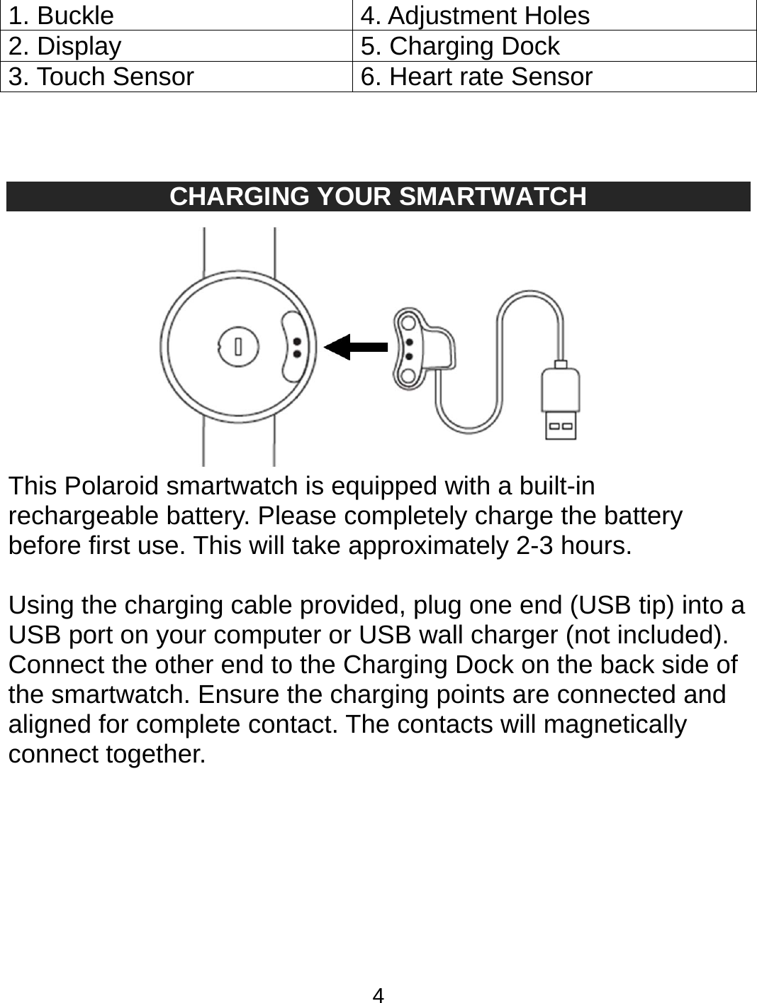 4    CHARGING YOUR SMARTWATCH  This Polaroid smartwatch is equipped with a built-in rechargeable battery. Please completely charge the battery before first use. This will take approximately 2-3 hours.  Using the charging cable provided, plug one end (USB tip) into a USB port on your computer or USB wall charger (not included). Connect the other end to the Charging Dock on the back side of the smartwatch. Ensure the charging points are connected and aligned for complete contact. The contacts will magnetically connect together.    1. Buckle   4. Adjustment Holes 2. Display   5. Charging Dock 3. Touch Sensor  6. Heart rate Sensor 